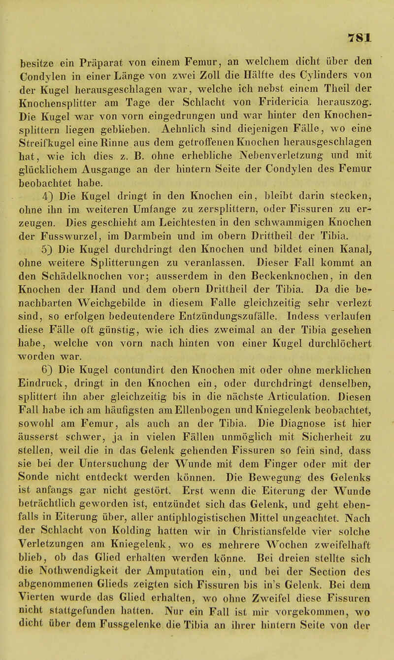 besitze ein Präparat von einem Femur, an welchem dicht über den Condylen in einer Länge von zwei Zoll die Hälfte des Cylinders von der Kugel herausgeschlagen war, welche ich nebst einem Theil der Knochensplitter am Tage der Schlacht von Fridericia herauszog. Die Kugel war von vorn eingedrungen und war hinter den Knochen- splittern liegen geblieben. Aehnlich sind diejenigen Fälle, wo eine Streifkugel eine Rinne aus dem getroffenen Knochen herausgeschlagen hat, wie ich dies z. B. ohne erhebliche Nebenverletzung und mit glücklichem Ausgange an der hintern Seite der Condylen des Femur beobachtet habe. 4} Die Kugel dringt in den Knochen ein, bleibt darin stecken, ohne ihn im weiteren Umfange zu zersplittern, oder Fissuren zu er- zeugen. Dies geschieht am Leichtesten in den schwammigen Knochen der Fusswurzel, im Darmbein und im obern Drittheil der Tibia. 5) Die Kugel durchdringt den Knochen und bildet einen Kanal, ohne weitere Splitterungen zu veranlassen. Dieser Fall kommt an den Schädelknochen vor; ausserdem in den Beckenknochen, in den Knochen der Hand und dem obern Drittheil der Tibia. Da die be- nachbarten Weichgebilde in diesem Falle gleichzeitig sehr verlezt sind, so erfolgen bedeutendere Entzündungszufälle. Indess verlaufen diese Fälle oft günstig, wie ich dies zweimal an der Tibia gesehen habe, welche von vorn nach hinten von einer Kugel durchlöchert worden war. 6) Die Kugel contundirt den Knochen mit oder ohne merklichen Eindruck, dringt in den Knochen ein, oder durchdringt denselben, splittert ihn aber gleichzeitig bis in die nächste Articulation. Diesen Fall habe ich am häufigsten am Ellenbogen und Kniegelenk beobachtet, sowohl am Femur, als auch an der Tibia. Die Diagnose ist hier äusserst schwer, ja in vielen Fällen unmöglich mit Sicherheit zu stellen, weil die in das Gelenk gehenden Fissuren so fein sind, dass sie bei der Untersuchung der Wunde mit dem Finger oder mit der Sonde nicht entdeckt werden können. Die Bewegung des Gelenks ist anfangs gar nicht gestört. Erst wenn die Eiterung der Wunde beträchtlich geworden ist, entzündet sich das Gelenk, und geht eben- falls in Eiterung über, aller antiphlogistischen Mittel ungeachtet. Nach der Schlacht von Kolding hatten wir in Christiansfelde vier solche Verletzungen am Kniegelenk, wo es mehrere Wochen zweifelhaft blieb, ob das Glied erhalten werden könne. Bei dreien stellte sich die Notwendigkeit der Amputation ein, und bei der Section des abgenommenen Glieds zeigten sich Fissuren bis in's Gelenk. Bei dem Vierten wurde das Glied erhalten, wo ohne Zweifel diese Fissuren nicht stattgefunden hatten. Nur ein Fall ist mir vorgekommen, wo dicht über dem Fussgelenke die Tibia an ihrer hintern Seile von der