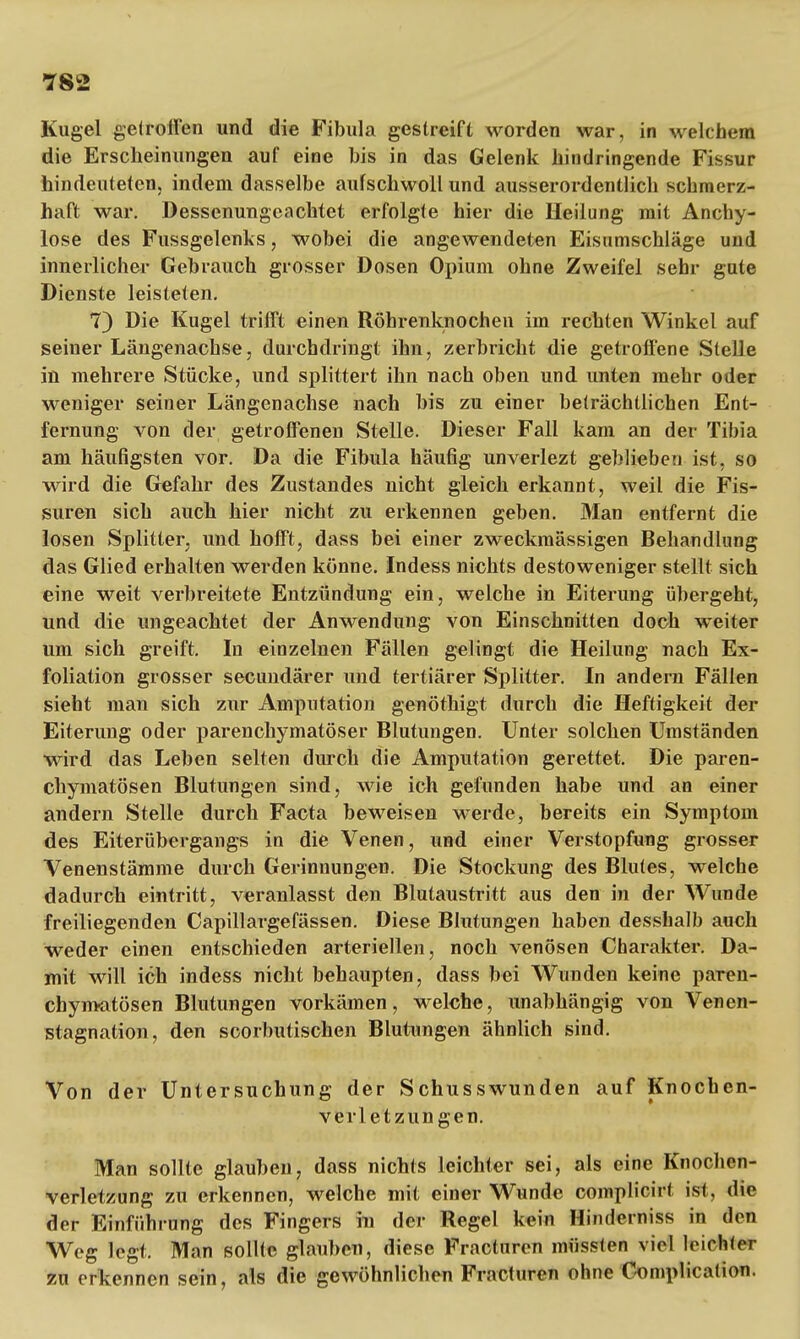 Kugel getroffen und die Fibula gestreift worden war, in welchem die Erscheinungen auf eine bis in das Gelenk hindringende Fissur hindeuteten, indem dasselbe aufschwoll und ausserordentlich schmerz- haft war. Dessenungeachtet erfolgte hier die Heilung mit Anchy- lose des Fussgelenks, wobei die angewendeten Eisumschläge und innerlicher Gebrauch grosser Dosen Opium ohne Zweifel sehr gute Dienste leisteten. 7) Die Kugel trifft einen Röhrenknochen im rechten Winkel auf seiner Längenachse, durchdringt ihn, zerbricht die getroffene Stelle in mehrere Stücke, und splittert ihn nach oben und unten mehr oder weniger seiner Längenachse nach bis zu einer beträchtlichen Ent- fernung von der getroffenen Stelle. Dieser Fall kam an der Tibia am häufigsten vor. Da die Fibula häufig unverlezt geblieben ist, so wird die Gefahr des Zustandes nicht gleich erkannt, weil die Fis- suren sich auch hier nicht zu erkennen geben. Man entfernt die losen Splitter, und hofft, dass bei einer zweckmässigen Behandlung das Glied erhalten werden könne. Indess nichts destoweniger stellt sich eine weit verbreitete Entzündung ein, welche in Eiterung übergeht, und die ungeachtet der Anwendung von Einschnitten doch weiter um sich greift. In einzelnen Fällen gelingt die Heilung nach Ex- foliation grosser secundärer und tertiärer Splitter. In andern Fällen sieht man sich zur Amputation genöthigt durch die Heftigkeit der Eiterung oder parenchymatöser Blutungen. Unter solchen Umständen wird das Leben selten durch die Amputation gerettet. Die paren- chymatösen Blutungen sind, wie ich gefunden habe und an einer andern Stelle durch Facta beweisen werde, bereits ein Symptom des Eiterübergangs in die Venen, und einer Verstopfung grosser Venenstämme durch Gerinnungen. Die Stockung des Blutes, welche dadurch eintritt, veranlasst den Blutaustritt aus den in der Wunde freiliegenden Capillargefässen. Diese Blutungen haben desshalb auch weder einen entschieden arteriellen, noch venösen Charakter. Da- mit will ich indess nicht behaupten, dass bei Wunden keine paren- chymatösen Blutungen vorkämen, welche, unabhängig von Venen- stagnation, den scorbutischen Blutungen ähnlich sind. Von der Untersuchung der Schusswunden auf Knochen- verletzungen. Man sollte glauben, dass nichts leichter sei, als eine Knochen- verletzung zu erkennen, welche mit einer Wunde complicirt ist, die der Einführung des Fingers in der Regel kein Hinderniss in den Weg legt. Man sollte glauben, diese Fracturen müssten viel leichter zu erkennen sein, als die gewöhnlichen Fracturen ohne Complication.