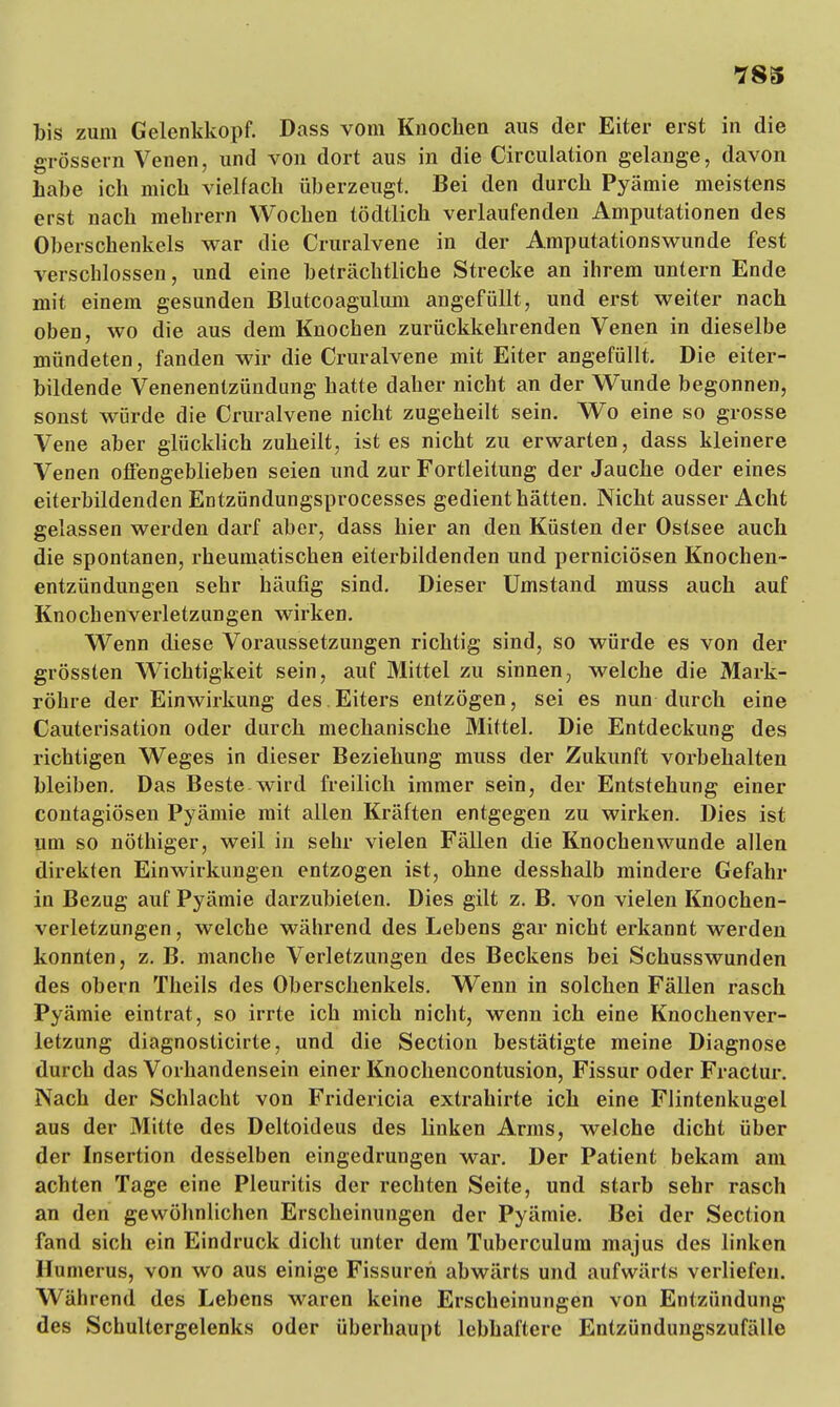 bis zum Gelenkkopf. Dass vom Knochen aus der Eiter erst in die grössern Venen, und von dort aus in die Circulation gelange, davon habe ich mich vielfach überzeugt. Bei den durch Pyämie meistens erst nach mehrern Wochen tödtlich verlaufenden Amputationen des Oberschenkels war die Cruralvene in der Amputationswunde fest verschlossen, und eine beträchtliche Strecke an ihrem untern Ende mit einem gesunden Blutcoagulum angefüllt, und erst weiter nach oben, wo die aus dem Knochen zurückkehrenden Venen in dieselbe mündeten, fanden wir die Cruralvene mit Eiter angefüllt. Die eiter- bildende Venenentzündung hatte daher nicht an der Wunde begonnen, sonst würde die Cruralvene nicht zugeheilt sein. Wo eine so grosse Vene aber glücklich zuheilt, ist es nicht zu erwarten, dass kleinere Venen offengeblieben seien und zur Fortleitung der Jauche oder eines eiterbildenden Entzündungsprocesses gedient hätten. Nicht ausser Acht gelassen werden darf aber, dass hier an den Küsten der Ostsee auch die spontanen, rheumatischen eiterbildenden und perniciösen Knochen- entzündungen sehr häufig sind. Dieser Umstand muss auch auf Knochenverletzungen wirken. Wenn diese Voraussetzungen richtig sind, so würde es von der grössten Wichtigkeit sein, auf Mittel zu sinnen, welche die Mark- röhre der Einwirkung des.Eiters entzögen, sei es nun durch eine Cauterisation oder durch mechanische Mittel. Die Entdeckung des richtigen Weges in dieser Beziehung muss der Zukunft vorbehalten bleiben. Das Beste wird freilich immer sein, der Entstehung einer contagiösen Pyämie mit allen Kräften entgegen zu wirken. Dies ist um so nöthiger, weil in sehr vielen Fällen die Knochenwunde allen direkten Einwirkungen entzogen ist, ohne desshalb mindere Gefahr in Bezug auf Pyämie darzubieten. Dies gilt z. B. von vielen Knochen- verletzungen , welche während des Lebens gar nicht erkannt werden konnten, z. B. manche Verletzungen des Beckens bei Schusswunden des obern Theils des Oberschenkels. Wenn in solchen Fällen rasch Pyämie eintrat, so irrte ich mich nicht, wenn ich eine Knochenver- letzung diagnosticirte, und die Section bestätigte meine Diagnose durch das Vorhandensein einer Knochencontusion, Fissur oder Fractur. Nach der Schlacht von Fridericia extrahirte ich eine Flintenkugel aus der Mitte des Deltoideus des linken Arms, welche dicht über der Insertion desselben eingedrungen war. Der Patient bekam am achten Tage eine Pleuritis der rechten Seite, und starb sehr rasch an den gewöhnlichen Erscheinungen der Pyämie. Bei der Section fand sich ein Eindruck dicht unter dem Tuberculum majus des linken Humerus, von wo aus einige Fissuren abwärts und aufwärts verliefen. Während des Lebens waren keine Erscheinungen von Entzündung des Schultergelenks oder überhaupt lebhaftere Entzündungszufälle