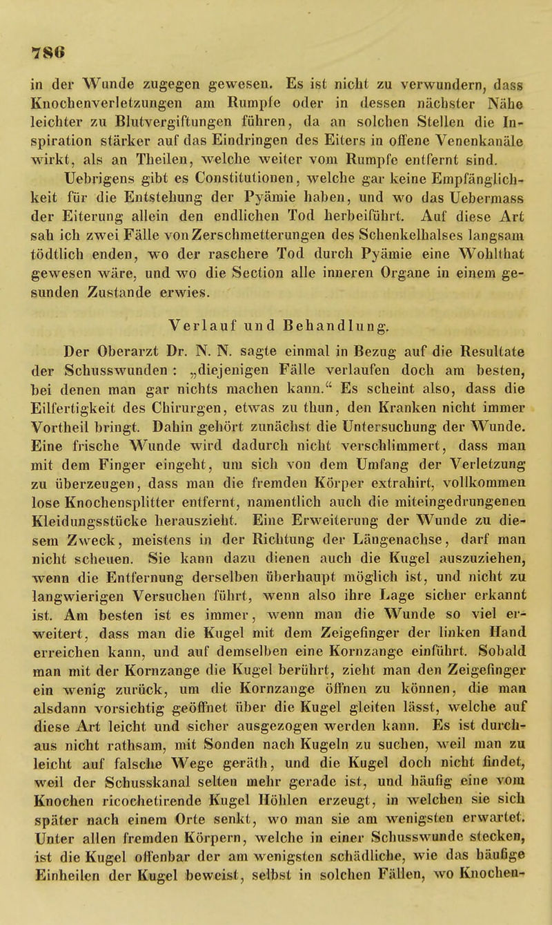 78<i in der Wunde zugegen gewesen. Es ist nicht zu verwundern, dass Knochenverletzungen am Rumpfe oder in dessen nächster Nähe leichter zu Blutvergiftungen führen, da an solchen Stellen die In- spiration stärker auf das Eindringen des Eiters in offene Venenkanäle wirkt, als an Theilen, welche weiter vom Rumpfe entfernt sind. Uebrigens gibt es Constitutionen, welche gar keine Empfänglich- keit für die Entstehung der Pyämie haben, und wo das Uebermass der Eiterung allein den endlichen Tod herbeiführt. Auf diese Art sah ich zwei Fälle von Zerschmetterungen des Schenkelhalses langsam tödtlich enden, wo der raschere Tod durch Pyämie eine Wohllhat gewesen wäre, und wo die Section alle inneren Organe in einem ge- sunden Zustande erwies. Verlauf und Behandlung. Der Oberarzt Dr. N. N. sagte einmal in Bezug auf die Resultate der Schusswunden : „diejenigen Fälle verlaufen doch am besten, bei denen man gar nichts machen kann. Es scheint also, dass die Eilfertigkeit des Chirurgen, etwas zu thun, den Kranken nicht immer Vortheil bringt. Dahin gehört zunächst die Untersuchung der Wunde. Eine frische Wunde wird dadurch nicht verschlimmert, dass man mit dem Finger eingeht, um sich von dem Umfang der Verletzung zu überzeugen, dass man die fremden Körper extrahirt, vollkommen lose Knochensplitter entfernt, namentlich auch die miteingedrungenen Kleidungsstücke herauszieht. Eine Erweiterung der Wunde zu die- sem Zweck, meistens in der Richtung der Längenachse, darf man nicht scheuen. Sie kann dazu dienen auch die Kugel auszuziehen, wenn die Entfernung derselben überhaupt möglich ist, und nicht zu langwierigen Versuchen führt, wenn also ihre Lage sicher erkannt ist. Am besten ist es immer, wenn man die Wunde so viel er- weitert, dass man die Kugel mit dem Zeigefinger der linken Hand erreichen kann, und auf demselben eine Kornzange einführt. Sobald man mit der Kornzange die Kugel berührt, zieht man den Zeigefinger ein wenig zurück, um die Kornzange öffnen zu können, die man alsdann vorsichtig geöffnet über die Kugel gleiten lässt, welche auf diese Art leicht und sicher ausgezogen werden kann. Es ist durch- aus nicht rathsam, mit Sonden nach Kugeln zu suchen, weil man zu leicht auf falsche Wege geräth, und die Kugel doch nicht findet, weil der Schusskanal selten mehr gerade ist, und häufig eine vom Knochen ricochetirende Kugel Höhlen erzeugt, in welchen sie sich später nach einem Orte senkt, wo man sie am wenigsten erwartet. Unter allen fremden Körpern, welche in einer Schusswunde stecken, ist die Kugel offenbar der am wenigsten schädliche, wie das häufige Einheilen der Kugel beweist, selbst in solchen Fällen, wo Knochen-