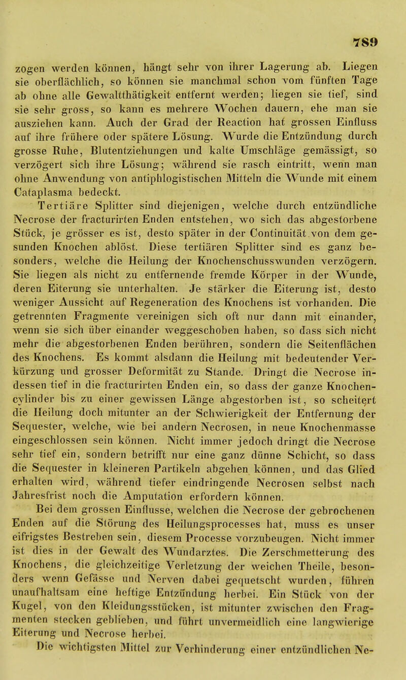 78f) zogen werden können, hängt sehr von ihrer Lagerung ab. Liegen sie oberflächlich, so können sie manchmal schon vom fünften Tage ab ohne alle Gewalttätigkeit entfernt werden; liegen sie tief, sind sie sehr gross, so kann es mehrere Wochen dauern, ehe man sie ausziehen kann. Auch der Grad der Reaction hat grossen Einfluss auf ihre frühere oder spätere Lösung. Wurde die Entzündung durch grosse Ruhe, Blutentziehungen und kalte Umschläge gemässigt, so verzögert sich ihre Lösung; während sie rasch eintritt, wenn man ohne Anwendung von antiphlogistischen Mitteln die Wunde mit einem Cataplasma bedeckt. Tertiäre Splitter sind diejenigen, welche durch entzündliche Necrose der fracturirten Enden entstehen, wo sich das abgestorbene Stück, je grösser es ist, desto später in der Continuität von dem ge- sunden Knochen ablöst. Diese tertiären Splitter sind es ganz be- sonders, welche die Heilung der Knochenschusswunden verzögern. Sie liegen als nicht zu entfernende fremde Körper in der Wunde, deren Eiterung sie unterhalten. Je stärker die Eiterung ist, desto weniger Aussicht auf Regeneration des Knochens ist vorhanden. Die getrennten Fragmente vereinigen sich oft nur dann mit einander, wenn sie sich über einander weggeschoben haben, so dass sich nicht mehr die abgestorbenen Enden berühren, sondern die Seitenflächen des Knochens. Es kommt alsdann die Heilung mit bedeutender Ver- kürzung und grosser Deformität zu Stande. Dringt die Necrose in- dessen tief in die fracturirten Enden ein, so dass der ganze Knochen- cylinder bis zu einer gewissen Länge abgestorben ist, so scheitert die Heilung doch mitunter an der Schwierigkeit der Entfernung der Sequester, welche, wie bei andern Necrosen, in neue Knochenmasse eingeschlossen sein können. Nicht immer jedoch dringt die Necrose sehr tief ein, sondern betrifft nur eine ganz dünne Schicht, so dass die Sequester in kleineren Partikeln abgehen können, und das Glied erhalten wird, während tiefer eindringende Necrosen selbst nach Jahresfrist noch die Amputation erfordern können. Bei dem grossen Einflüsse, welchen die Necrose der gebrochenen Enden auf die Störung des Heilungsprocesses hat, muss es unser eifrigstes Bestreben sein, diesem Processe vorzubeugen. Nicht immer ist dies in der Gewalt des Wundarztes. Die Zerschmetterung des Knochens, die gleichzeitige Verletzung der weichen Theile, beson- ders wenn Gefässe und Nerven dabei gequetscht wurden, führen unaufhaltsam eine heftige Entzündung herbei. Ein Stück von der Kugel, von den Kleidungsstücken, ist mitunter zwischen den Frag- menten stecken geblieben, und führt unvermeidlich eine langwierige Eiterung und Necrose herbei. Die wichtigsten Mittel zur Verhinderung einer entzündlichen Ne-