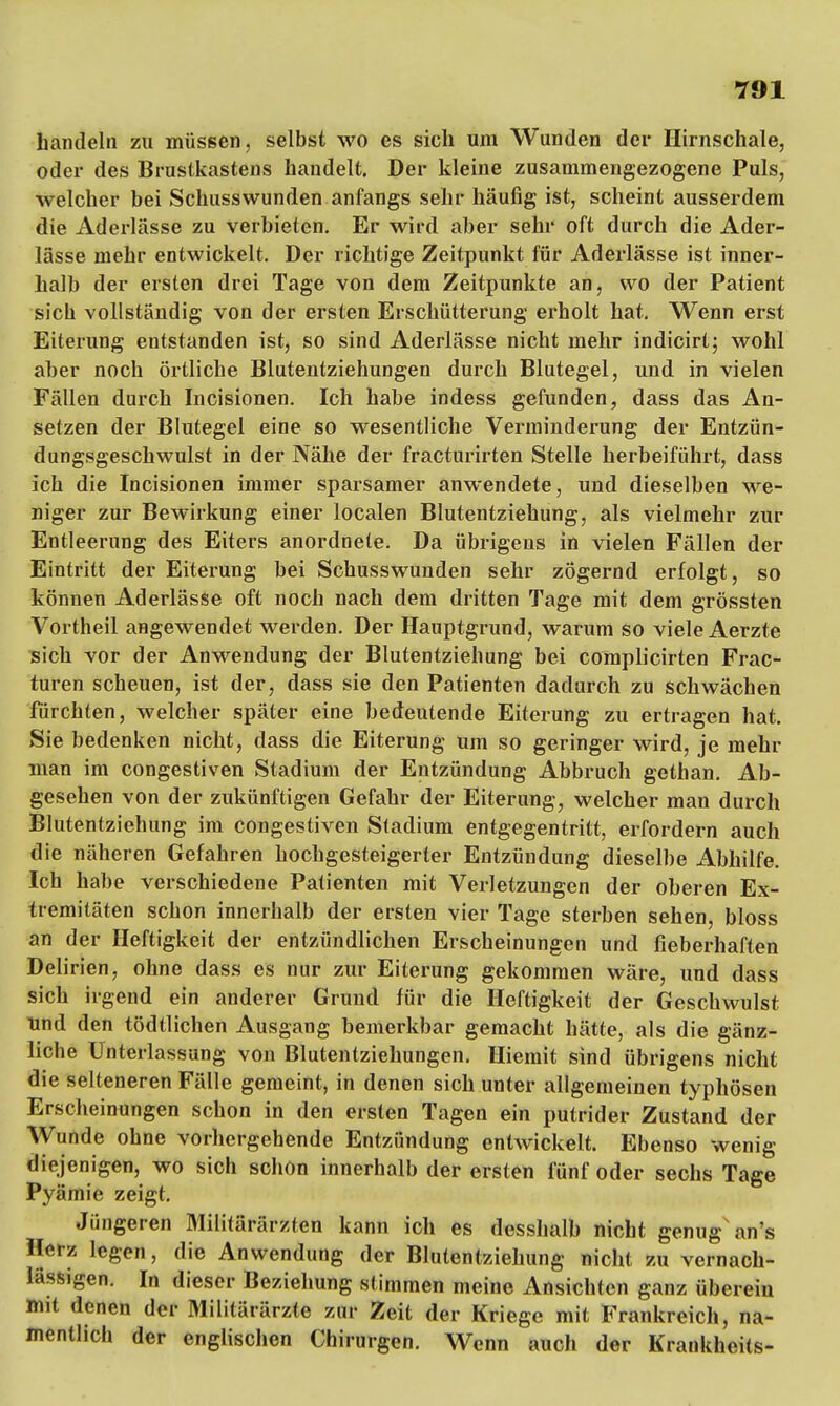 handeln zu müssen, selbst wo es sich um Wunden der Hirnschale, oder des Brustkastens handelt. Der kleine zusammengezogene Puls, welcher bei Schusswunden anfangs sehr häufig ist, scheint ausserdem die Aderlässe zu verbieten. Er wird aber sehr oft durch die Ader- lässe mehr entwickelt. Der richtige Zeitpunkt für Aderlässe ist inner- halb der ersten drei Tage von dem Zeitpunkte an, wo der Patient sich vollständig von der ersten Erschütterung erholt hat. Wenn erst Eiterung entstanden ist, so sind Aderlässe nicht mehr indicirt; wohl aber noch örtliche Blutentziehungen durch Blutegel, und in vielen Fällen durch Incisionen. Ich habe indess gefunden, dass das An- setzen der Blutegel eine so wesentliche Verminderung der Entzün- dungsgeschwulst in der Nähe der fracturirten Stelle herbeiführt, dass ich die Incisionen immer sparsamer anwendete, und dieselben we- niger zur Bewirkung einer localen Blutentziehung, als vielmehr zur Entleerung des Eiters anordnete. Da übrigens in vielen Fällen der Eintritt der Eiterung bei Schusswunden sehr zögernd erfolgt, so können Aderlässe oft noch nach dem dritten Tage mit dem grössten Vortheil angewendet werden. Der Hauptgrund, warum so viele Aerzte sich vor der Anwendung der Blutentziehung bei complicirten Frac- turen scheuen, ist der, dass sie den Patienten dadurch zu schwächen fürchten, welcher später eine bedeutende Eiterung zu ertragen hat. Sie bedenken nicht, dass die Eiterung um so geringer wird, je mehr man im congestiven Stadium der Entzündung Abbruch gethan. Ab- gesehen von der zukünftigen Gefahr der Eiterung, welcher man durch Blutentziehung im congestiven Stadium entgegentritt, erfordern auch die näheren Gefahren hochgesteigerter Entzündung dieselbe Abhilfe. Ich habe verschiedene Patienten mit Verletzungen der oberen Ex- tremitäten schon innerhalb der ersten vier Tage sterben sehen, bloss an der Heftigkeit der entzündlichen Erscheinungen und fieberhaften Delirien, ohne dass es nur zur Eiterung gekommen wäre, und dass sich irgend ein anderer Grund für die Heftigkeit der Geschwulst Und den tödtlichen Ausgang bemerkbar gemacht hätte, als die gänz- liche Unterlassung von Blutentziehungen. Hiemit sind übrigens nicht die selteneren Fälle gemeint, in denen sich unter allgemeinen typhösen Erscheinungen schon in den ersten Tagen ein putrider Zustand der Wunde ohne vorhergehende Entzündung entwickelt. Ebenso wenig diejenigen, wo sich schon innerhalb der ersten fünf oder sechs Tage Pyämie zeigt. Jüngeren Militärärzten kann ich es desshalb nicht genug an's Beta legen, die Anwendung der Blutentziehung nicht zu vernach- lässigen. In dieser Beziehung stimmen meine Ansichten ganz überein mit denen der Militärärzte zur Zeit der Kriege mit Frankreich, na- mentlich der englischen Chirurgen. Wenn auch der Krankheits-