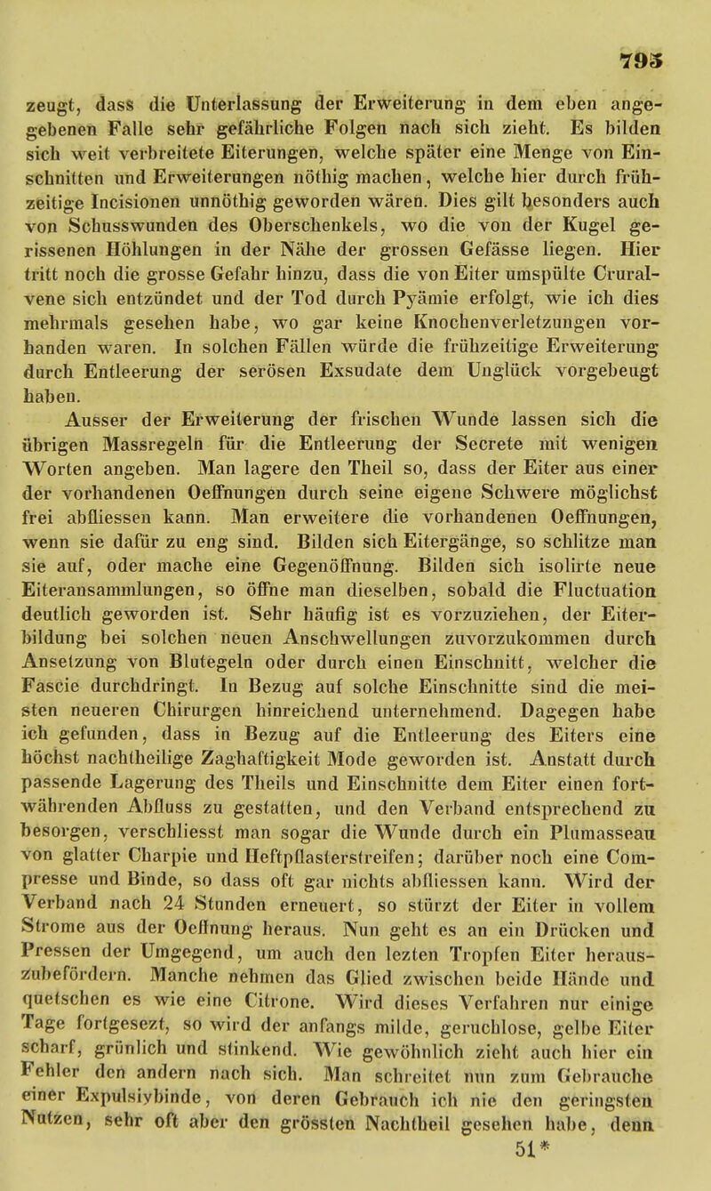 793 zeugt, dass die Unterlassung der Erweiterung in dem eben ange- gebenen Falle sehr gefährliche Folgen nach sich zieht. Es bilden sich weit verbreitete Eiterungen, welche später eine Menge von Ein- schnitten und Erweiterungen nöthig machen, welche hier durch früh- zeitige Incisionen unnöthig geworden wären. Dies gilt besonders auch von Schusswunden des Oberschenkels, wo die von der Kugel ge- rissenen Höhlungen in der Nähe der grossen Gefässe liegen. Hier tritt noch die grosse Gefahr hinzu, dass die von Eiter umspülte Crural- vene sich entzündet und der Tod durch Pj^ämie erfolgt, wie ich dies mehrmals gesehen habe, wo gar keine Knochenverletzungen vor- handen waren. In solchen Fällen würde die frühzeitige Erweiterung durch Entleerung der serösen Exsudate dem Unglück vorgebeugt haben. Ausser der Erweiterung der frischen Wunde lassen sich die übrigen Massregeln für die Entleerung der Secrete mit wenigen Worten angeben. Man lagere den Theil so, dass der Eiter aus einer der vorhandenen Oeffnungen durch seine eigene Schwere möglichst frei abfliessen kann. Man erweitere die vorhandenen Oeffnungen, wenn sie dafür zu eng sind. Bilden sich Eitergänge, so schlitze man sie auf, oder mache eine Gegenöffnung. Bilden sich isolirte neue Eiteransammlungen, so öffne man dieselben, sobald die Fluctuation deutlich geworden ist. Sehr häufig ist es vorzuziehen, der Eiter- bildung bei solchen neuen Anschwellungen zuvorzukommen durch Anselzung von Blutegeln oder durch einen Einschnitt, welcher die Fascie durchdringt. In Bezug auf solche Einschnitte sind die mei- sten neueren Chirurgen hinreichend unternehmend. Dagegen habe ich gefunden, dass in Bezug auf die Entleerung des Eiters eine höchst nachtheilige Zaghaftigkeit Mode geworden ist. Anstatt durch passende Lagerung des Theils und Einschnitte dem Eiter einen fort- währenden Abfluss zu gestatten, und den Verband entsprechend zu besorgen, verschliesst man sogar die Wunde durch ein Plumassean. von glatter Charpie und Heftpflasterstreifen; darüber noch eine Com- presse und Binde, so dass oft gar nichts abfliessen kann. Wird der Verband nach 24 Stunden erneuert, so stürzt der Eiter in vollem Strome aus der Oeffnung heraus. Nun geht es an ein Drücken und Pressen der Umgegend, um auch den lezten Tropfen Eiter heraus* /iihefördein. Manche nehmen das Glied zwischen beide Hände und quetschen es wie eine Citrone. Wird dieses Verfahren nur einige Tage fortgesezt, so wird der anfangs milde, geruchlose, gelbe Eiter Hi.nf, grünlich und stinkend. Wie gewöhnlich zieht auch hier ein Fehler den andern nach sich. Man schreilet nun zum Gebrauche einer Expulsiybinde, von deren Gebrauch ich nie den geringsten Nutzen, sehr oft aber den grösslen Nachtheil gesehen habe, denn 51*