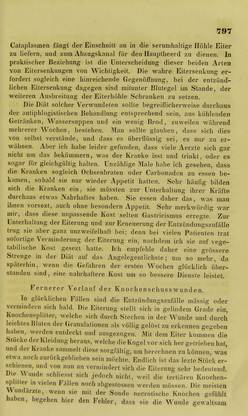 Cataplasmen fängt der Einschnitt an in die serumhaltige Höhle Eiter zu liefern, und zum Abzugskanal für den Hauptheerd zu dienen. In praktischer Beziehung ist die Unterscheidung dieser beiden Arten von Eitersenkungen von Wichtigkeit. Die wahre Eitersenkung er- fordert sogleich eine hinreichende Gegenöffnung, bei der entzünd- lichen Eitersenkung dagegen sind mitunter Blutegel im Stande, der weiteren Ausbreitung der Eiterhöhle Schranken zu setzen. Die Diät solcher Verwundeten sollte begreiflicherweise durchaus der antiphlogistischen Behandlung entsprechend sein, aus kühlenden Getränken, Wassersuppen und ein wenig Brod, zuweilen während mehrerer Wochen, bestehen. Man sollte glauben, dass sich dies von selbst verstände, und dass es überflüssig sei, es nur zu er- wähnen. Aber ich habe leider gefunden, dass viele Aerzte sich gar nicht um das bekümmern, was der Kranke isst und trinkt, oder es sogar für gleichgültig halten. Unzählige Male habe ich gesehen, dass die Kranken sogleich Ochsenbraten oder Carbonaden zu essen be- kamen, sobald sie nur wieder Appetit hatten. Sehr häufig bilden sich die Kranken ein, sie müssten zur Unterhaltung ihrer Kräfte durchaus etwas Nahrhaftes haben. Sie essen daher das, was man ihnen vorsezt, auch ohne besondern Appetit. Sehr merkwürdig war mir, dass diese unpassende Kost selten Gastricismus erregte. Zur Unterhaltung der Eiterung und zur Erneuerung der Entzündungszufälle trug sie aber ganz unzweifelhaft bei; denn bei vielen Patienten trat sofortige Verminderung der Eiterung ein, nachdem ich sie auf vege- tabilische Kost gesezt hatte. Ich empfehle daher eine grössere Strenge in der Diät auf das Angelegentlichste; um so mehr, da späterhin, wenn die Gefahren der ersten Wochen glücklich über- standen sind, eine nahrhaftere Kost um so bessere Dienste leistet. Fernerer Verlauf der Knochenschusswunden. In glücklichen Fällen sind die Entzündungszufälle mässig oder vermindern sich bald. Die Eiterung stellt sich in gelindem Grade ein, Knochensplitter, welche sich durch Stechen in der Wunde und durch leichtes Bluten der Granulationen als völlig gelöst zu erkennen gegeben haben, werden entdeckt und ausgezogen. Mit dem Eiter kommen die Stucke der Kleidung heraus, welche die Kugel vor sich her getrieben hat, und der Kranke sammelt diese sorgfältig, um berechnen zu können, was etwa noch zurückgeblieben sein möchte. Endlich ist das lezte Stück er- schienen, und von nun an vermindert sich die Eiterung sehr bedeutend. Die Wunde scl.I.esst sich jedoch nicht, weil die tertiären Knochen- splilter in vielen Fällen noch abgegossen werden müssen. Die meisten Wundarzte, wenn sie mit der Sonde necrotische Knochen gefühlt haben, begehen hier den Fehler, dass sie die Wunde gewaltsam