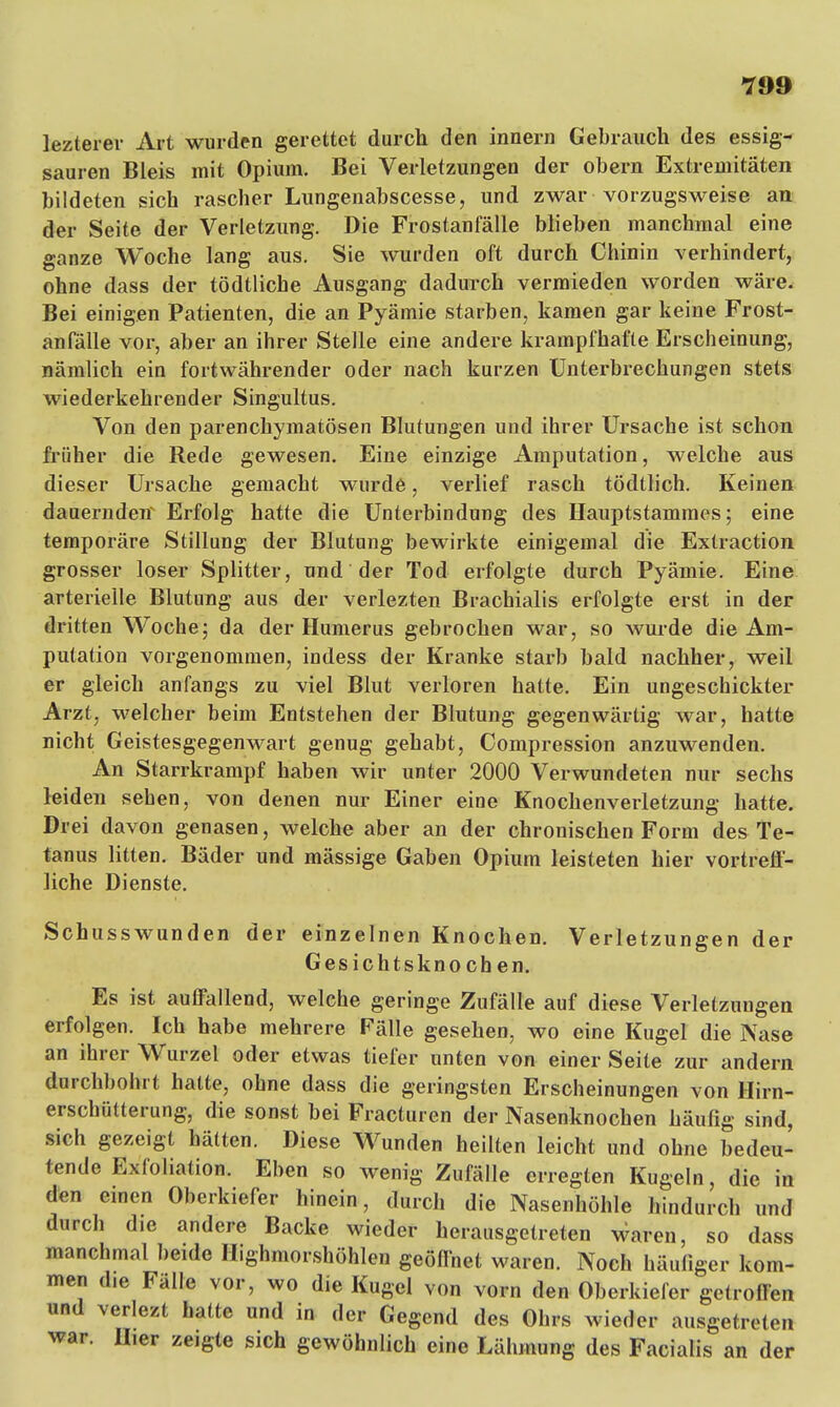 lezterer Art wurden gerettet durch den innern Gebrauch des essig- sauren Bleis mit Opium. Bei Verletzungen der obern Extremitäten bildeten sich rascher Lungenabscesse, und zwar vorzugsweise an der Seite der Verletzung. Die Frostanfälle blieben manchmal eine ganze Woche lang aus. Sie wurden oft durch Chinin verhindert, ohne dass der tödtliche Ausgang dadurch vermieden worden wäre. Bei einigen Patienten, die an Pyämie starben, kamen gar keine Frost- anfälle vor, aber an ihrer Stelle eine andere krampfhafte Erscheinung, nämlich ein fortwährender oder nach kurzen Unterbrechungen stets wiederkehrender Singultus. Von den parenchymatösen Blutungen und ihrer Ursache ist schon früher die Rede gewesen. Eine einzige Amputation, welche aus dieser Ursache gemacht wurde, verlief rasch tödtlich. Keinen dauernden Erfolg hatte die Unterbindung des Hauptstammes; eine temporäre Stillung der Blutung bewirkte einigemal die Extraction grosser loser Splitter, und der Tod erfolgte durch Pyämie. Eine arterielle Blutung aus der verlezten Brachialis erfolgte erst in der dritten Woche; da der Humerus gebrochen war, so wurde die Am- putation vorgenommen, indess der Kranke starb bald nachher, weil er gleich anfangs zu viel Blut verloren hatte. Ein ungeschickter Arzt, welcher beim Entstehen der Blutung gegenwärtig war, hatte nicht Geistesgegenwart genug gehabt, Compression anzuwenden. An Starrkrampf haben wir unter 2000 Verwundeten nur sechs leiden sehen, von denen nur Einer eine Knochenverletzung hatte. Drei davon genasen, welche aber an der chronischen Form des Te- tanus litten. Bäder und mässige Gaben Opium leisteten hier vortreff- liche Dienste. Schusswunden der einzelnen Knochen. Verletzungen der Gesichtsknochen. Es ist auffallend, welche geringe Zufälle auf diese Verletzungen erfolgen. Ich habe mehrere Fälle gesehen, wo eine Kugel die Nase an ihrer Wurzel oder etwas tiefer unten von einer Seile zur andern durchbohrt hatte, ohne dass die geringsten Erscheinungen von Hirn- erschütterung, die sonst bei Fracturen der Nasenknochen häufig sind, sich gezeigt hätten. Diese Wunden heilten leicht und ohne bedeu- tende Exfoliation. Eben so wenig Zufälle erregten Kugeln, die in den einen Oberkiefer hinein, durch die Nasenhöhle hindurch und durch die andere Backe wieder herausgetreten waren, so dass manchmal beide Highmorshöhlen geöffnet waren. Noch häufiger kom- men d,e Fälle vor, wo die Kugel von vorn den Oberkiefer getroffen und verlezt hatte und in der Gegend des Ohrs wieder ausgetreten war. II,er zeigte sich gewöhnlich eine Lähmung des Facialis an der