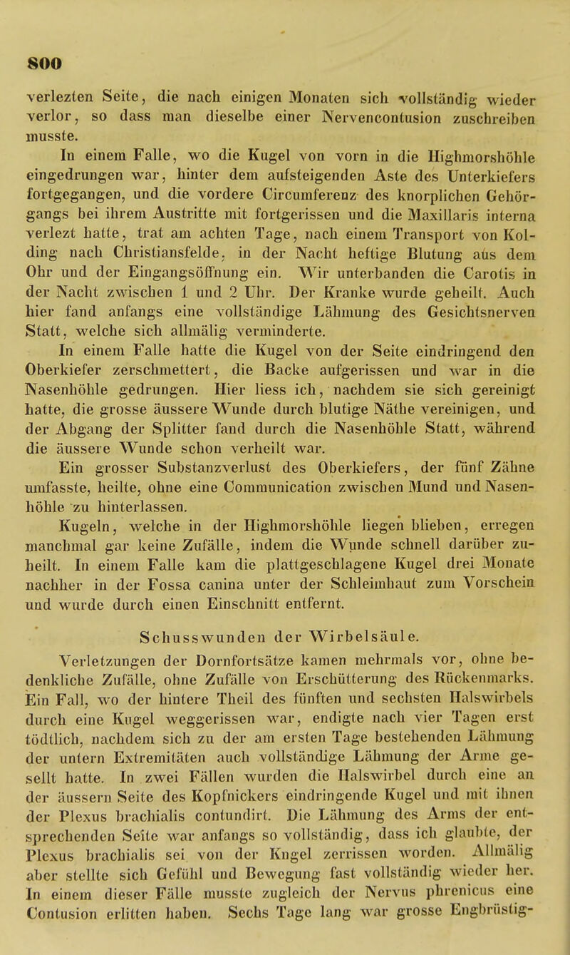 verlezten Seite, die nach einigen Monaten sich «vollständig wieder verlor, so dass man dieselbe einer Nervencontusion zuschreiben musste. In einem Falle, wo die Kugel von vorn in die Highmorshöhle eingedrungen war, hinter dem aufsteigenden Aste des Unterkiefers fortgegangen, und die vordere Circumferenz des knorplichen Gehör- gangs bei ihrem Austritte mit fortgerissen und die Maxillaris interna veiiezt hatte, trat am achten Tage, nach einem Transport von Kol- ding nach Christiansfelde, in der Nacht heftige Blutung aüs dem Ohr und der Eingangsöffnung ein. Wir unterbanden die Carotis in der Nacht zwischen 1 und 2 Uhr. Der Kranke wurde geheilt. Auch hier fand anfangs eine vollständige Lähmung des Gesichtsnerven Statt, welche sich allmälig verminderte. In einem Falle hatte die Kugel von der Seite eindringend den Oberkiefer zerschmettert, die Backe aufgerissen und war in die Nasenhöhle gedrungen. Hier Hess ich, nachdem sie sich gereinigt hatte, die grosse äussere Wunde durch blutige Näthe vereinigen, und der Abgang der Splitter fand durch die Nasenhöhle Statt, während die äussere Wunde schon verheilt war. Ein grosser Substanzverlust des Oberkiefers, der fünf Zähne umfasste, heilte, ohne eine Communication zwischen 3Iund und Nasen- höhle zu hinterlassen. Kugeln, welche in der Highmorshöhle liegen blieben, erregen manchmal gar keine Zufälle, indem die Wunde schnell darüber zu- heilt. In einem Falle kam die plattgeschlagene Kugel drei Monate nachher in der Fossa canina unter der Schleimhaut zum Vorschein und wurde durch einen Einschnitt entfernt. Schusswunden der Wirbelsäule. Verletzungen der Dornfortsätze kamen mehrmals vor, ohne be- denkliche Zufälle, ohne Zufälle von Erschütterung des Rückenmarks. Ein Fall, wo der hintere Theil des fünften und sechsten Halswirbels durch eine Kugel weggerissen war, endigte nach vier Tagen erst tödtlich, nachdem sich zu der am ersten Tage bestehenden Lähmung der untern Extremitäten auch vollständige Lähmung der Arme ge- sellt hatte. In zwei Fällen wurden die Halswirbel durch eine an der äussern Seite des Kopfnickers eindringende Kugel und mit ihnen der Plexus brachialis contundirt. Die Lähmung des Arms der ent- sprechenden Seite war anfangs so vollständig, dass ich glaubte, der Plexus brachialis sei von der Kngel zerrissen worden. Allmälig aber stellte sich Gefühl und Bewegung fast vollständig wieder her. In einem dieser Fälle musste zugleich der Nervus phrenicus eine Contusion erlitten haben. Sechs Tage lang war grosse Engbrüstig-