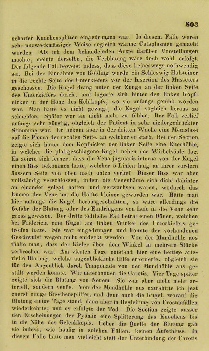 808 scharfer Knochensplitter eingedrungen war. In diesem Falle waren sehr unzweckniässiger Weise sogleich warme Cataplasmen gemacht worden. Als ich dem behandelnden Arzte darüber Vorstellungen machte, meinte derselbe, die Verblutung wäre doch wohl erfolgt. Der folgende Fall beweist indess, dass diese keineswegs nothwendig sei. Bei der Einnahme von Kolding wurde ein Schleswig-Holsteiner in die rechte Seite des Unterkiefers vor der Insertion des Masseters geschossen. Die Kugel drang unter der Zunge an der linken Seite des Unterkiefers durch, und lagerte sich hinter den linken Kopf- nicker in der Höhe des Kehlkopfs, wo sie anfangs gefühlt worden war. Man hatte es nicht gewagt, die Kugel sogleich heraus zu schneiden. Später war sie nicht mehr zu fühlen. Der Fall verlief anfangs sehr günstig, obgleich der Patient in sehr niedergedrückter Stimmung war. Er bekam aber in der dritten Woche eine Metastase auf die Pleura der rechten Seite, an welcher er starb. Bei der Section zeigte sich hinter dem Kopfnicker der linken Seite eine Eiterhöhle, in welcher die plattgeschlagene Kugel neben der Wirbelsäule lag. Es zeigte sich ferner, dass die Vena jugularis interna von der Kugel einen Riss bekommen hatte, welcher 5 Linien lang an ihrer vordem äussern Seite von oben nach unten verlief. Dieser Riss war aber vollständig verschlossen, indem die Venenhäute sich dicht dahinter an einander gelegt hatten und verwachsen waren, wodurch das Lumen der Vene um die Hälfte kleiner geworden war. Hätte man hier anfangs die Kugel herausgeschnitten, so wäre allerdings die Gefahr der Blutung oder des Eindringens von Luft in die Vene sehr gross gewesen. Der dritte tödtliche Fall betraf einen Dänen, welchen bei Fridericia eine Kugel am linken Winkel des Unterkiefers ge- troffen hatte. Sie war eingedrungen und konnte der vorhandenen Geschwulst wegen nicht entdeckt werden. Von der Mundhöhle aus fühlte man, dass der Kiefer über dem Winkel in mehrere Stücke zerbrochen war. Am vierten Tage entstand hier eine heftige arte- rielle Blutung, welche augenblickliche Hilfe erforderte, obgleich sie für den Augenblick durch Tamponade von der Mundhöhle aus ge- stillt werden konnte. Wir unterbanden die Carotis. Vier Tage später zeigte sich die Blutung von Neuem. Sie war aber nicht mehr ar- teriell, sondern venös. Von der Mundhöhle aus extrahirte ich jezt zuerst einige Knochensplitter, und dann auch die Kugel, worauf die Blutung einige Tage stand, dann aber in Begleitung von Frostanfällen wiederkehrte; und es erfolgte der Tod. Die Section zeigte ausser den Erscheinungen der Pyämie eine Splitterung des Knochens bis in die Nähe des Gelenkkopfs. Ueber die Quelle der Blutung gab sie indess, wie häufig in solchen Fällen, keinen Aufschluss. In diesem Falle hätte man vielleicht statt der Unterbindung der Carotis