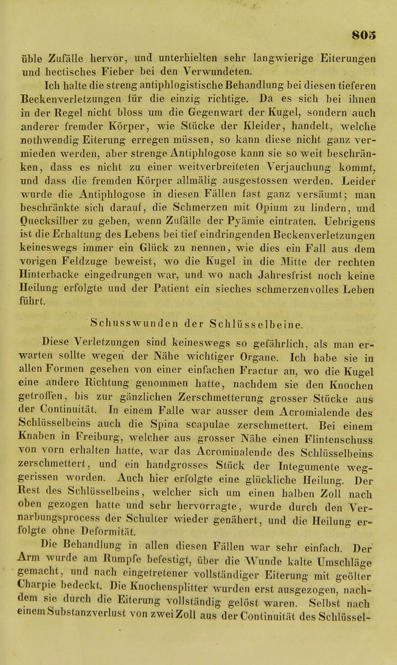 üble Zufälle hervor, und unterhielten sehr langwierige Eiterungen und hectisches Fieber bei den Verwundeten. Ich halte die streng antiphlogistische Behandlung bei diesen tieferen Beckenverletzungen für die einzig richtige. Da es sich bei ihnen in der Regel nicht bloss um die Gegenwart der Kugel, sondern auch anderer fremder Körper, wie Stücke der Kleider, handelt, welche nothwendig Eiterung erregen müssen, so kann diese nicht ganz ver- mieden werden, aber strenge Antiphlogose kann sie so weit beschrän- ken, dass es nicht zu einer weitverbreiteten Verjauchung kommt, und dass die fremden Körper allmälig ausgestossen werden. Leider wurde die Antiphlogose in diesen Fällen fast ganz versäumt; man beschrankte sich darauf, die Schmerzen mit Opium zu lindern, und Quecksilber zu geben, wenn Zufälle der Pyämie eintraten. Uebrigens ist die Erhaltung des Lebens bei tief eindringenden Beckenverletzungen keineswegs immer ein Glück zu nennen, wie dies ein Fall aus dem vorigen Feldzuge beweist, wo die Kugel in die Mitte der rechten Hinterbacke eingedrungen war, und wo nach Jahresfrist noch keine Heilung erfolgte und der Patient ein sieches schmerzenvolles Leben führt. Schusswunden der Schlüsselbeine. Diese Verletzungen sind keineswegs so gefährlich, als man er- warten sollte wegen der Nähe wichtiger Organe. Ich habe sie in allen Formen gesehen von einer einfachen Fractur an, wo die Kugel eine andere Richtung genommen hatte, nachdem sie den Knochen getroffen, bis zur gänzlichen Zerschmetterung grosser Stücke aus der Continuität. In einem Falle war ausser dem Acromialende des Schlüsselbeins auch die Spina scapulae zerschmettert. Bei einem Knaben in Freiburg, welcher aus grosser Nähe einen Flintenschuss von vorn erhalten hatte, war das Acrominalende des Schlüsselbeins zerschmettert, und ein handgrosses Stück der Integumente weg- gerissen worden. Auch hier erfolgte eine glückliche Heilung. Der Rest des Schlüsselbeins, welcher sich um einen halben Zoll nach oben gezogen hatte und sehr hervorragte, wurde durch den Ver- narbungsprocess der Schulter wieder genähert, und die Heilung er- folgte ohne Deformität. Die Behandlung in allen diesen Fällen war sehr einfach. Der Arm wurde am Rumpfe befestigt, über die Wunde kalte Umschläge gemacht, und nach eingetretener vollständiger Eiterung mit geölter Charpie bedeckt. Die Knochensplitter wurden erst ausgezogen, nach- dem sie durch die Eiterung vollständig gelöst waren. Selbst nach einem Substanz verlust vonzweiZoll aus der Continuität des Schlüssel-