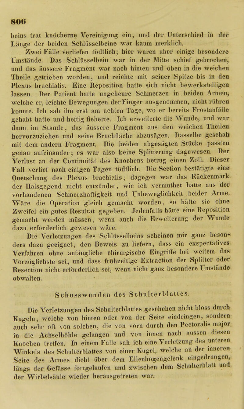 beins trat knöcherne Vereinigung ein, und der Unterschied in der Länge der beiden Schlüsselbeine war kaum merklich. Zwei Fälle verliefen tödtlich; hier waren aber einige besondere Umstände. Das Schlüsselbein war in der Mitte schief gebrochen, und das äussere Fragment war nach hinten und oben in die weichen Theile getrieben worden, und reichte mit seiner Spitze bis in den Plexus brachialis. Eine Reposition hatte sich nicht bewerkstelligen lassen. Der Patient hatte ungeheure Schmerzen in beiden Armen, welche er, leichte Bewegungen der Finger ausgenommen, nicht rühren konnte. Ich sah ihn erst am achten Tage, wo er bereits Frostanfälle gehabt hatte und heftig fieberte. Ich erweiterte die Wunde, und war dann im Stande, das äussere Fragment aus den weichen Theilen hervorzuziehen und seine Bruchfläche abzusägen. Dasselbe geschah mit dem andern Fragment. Die beiden abgesägten Stücke passten genau aufeinander; es war also keine Splitterung dagewesen. Der Verlust an der Continuität des Knochens betrug einen Zoll. Dieser Fall verlief nach einigen Tagen tödtlich. Die Section bestätigte eine Quetschung des Plexus brachialis; dagegen war das Rückenmark der Halsgegend nicht entzündet, wie ich vermuthet hatte aus der vorhandenen Schmerzhaftigkeit und Unbeweglichst beider Arme. Wäre die Operation gleich gemacht worden, so hätte sie ohne Zweifel ein gutes Resultat gegeben. Jedenfalls hätte eine Reposition gemacht werden müssen, wenn auch die Erweiterung der Wunde dazu erforderlich gewesen wäre. Die Verletzungen des Schlüsselbeins scheinen mir ganz beson- ders dazu geeignet, den Beweis zu liefern, dass ein exspectatives Verfahren ohne anfängliche chirurgische Eingriffe bei weitem das Vorzüglichste sei, und dass frühzeitige Extraction der Splitter oder Resection nicht erforderlich sei, wenn nicht ganz besondere Umstände obwalten. Schusswunden des Schulterblattes. Die Verletzungen des Schulterblattes geschehen nicht bloss durch Kugeln, welche von hinten oder von der Seite eindringen, sondern auch sehr oft von solchen, die von vorn durch den Pectoralis major in die Achselhöhle gelangen und von innen nach aussen diesen Knochen treffen. In einem Falle sah ich eine Verletzung des unteren Winkels des Schulterblattes von einer Kugel, welche an der inneren Seite des Armes dicht über dem Ellenbogengelenk eingedrungen, längs der Gefässe fortgelaufen und zwischen dem Schulterblatt und der Wirbelsäule wieder herausgetreten war.