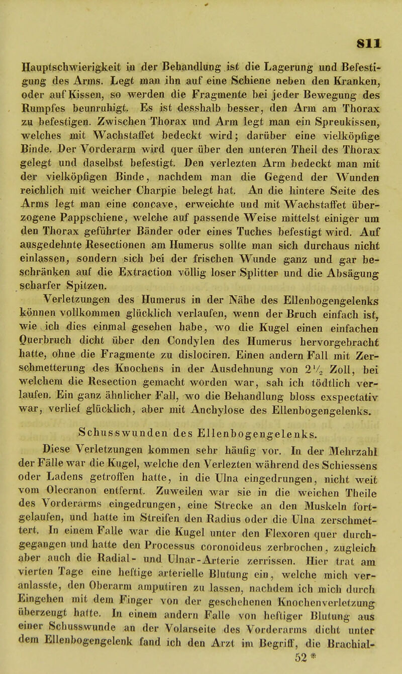 Hauptschwierigkeit iu der Behandlung ist die Lagerung und Befesti- gung des Arms. Legt man ihn auf eine Schiene neben den Kranken, oder auf Kissen, so werden die Fragmente hei jeder Bewegung des Rumpfes beunruhigt. Es ist desshalb besser, den Arm am Thorax zu befestigen. Zwischen Thorax und Arm legt man ein Spreukissen, weiches mit Wachstaffet bedeckt wird; darüber eine vielköpfige Binde. Der Vorderarm wird quer über den unteren Theil des Thorax gelegt und daselbst befestigt. Den verlezten Arm bedeckt man mit der vielköpfigen Binde, nachdem man die Gegend der Wunden reichlich mit weicher Charpie belegt hat. An die hintere Seite des Arms legt man eine concave, erweichte und mit Wachstaffet über- zogene Pappschiene, welche auf passende Weise mittelst einiger um den Thorax geführter Bänder oder eines Tuches befestigt wird. Auf ausgedehnte Resectionen am Humerus sollte man sich durchaus nicht einlassen, sondern sich bei der frischen Wunde ganz und gar be- schränken auf die Extraction völlig loser Splitter und die Absägung scharfer Spitzen. Verletzungen des Humerus in der Nähe des Ellenbogengelenks können vollkommen glücklich verlaufen, wenn der Bruch einfach ist, wie ich dies einmal gesehen habe, wo die Kugel einen einfachen Querbruch dicht über den Condylen des Humerus hervorgebracht hatte, ohne die Fragmente zu dislociren. Einen andern Fall mit Zer- schmetterung des Knochens in der Ausdehnung von 2l/2 Zoll, bei welchem die Resection gemacht worden war, sah ich tödtlich ver- laufen. Ein ganz ähnlicher Fall, wo die Behandlung bloss exspectativ war, verlief glücklich, aber mit Anchylose des Ellenbogengelenks. Schusswunden des Ellenbogengelenks. Diese Verletzungen kommen sehr häufig vor. In der Mehrzahl der Fälle war die Kugel, welche den Verlezten während des Schiessens oder Ladens getroffen hatte, in die Ulna eingedrungen, nicht weit vom Olecranon entfernt. Zuweilen war sie in die weichen Theile des Vorderarms eingedrungen, eine Strecke an den Muskeln fort- gelaufen, und hatte im Streifen den Radius oder die Ulna zerschmet- tert. In einem Falle war die Kugel unter den Flexoren quer durch- gegangen und hatte den Processus coronoideus zerbrochen, zugleich aber auch die Radial- und Ulnar-Arterie zerrissen. Hier trat am vierten Tage eine heftige arterielle Blutung ein, welche mich ver- anlasste, den Oberarm amputiren zu lassen, nachdem ich mich durch Eingehen mit dem Finger von der geschehenen Knochenverletzung überzeugt halte. In einem andern Falle von heftiger Blutung aus einer Schusswunde an der Volarseite des Vorderarms dicht unter dem Ellenbogengelenk fand ich den Arzt im Begriff, die Brachial- 52*