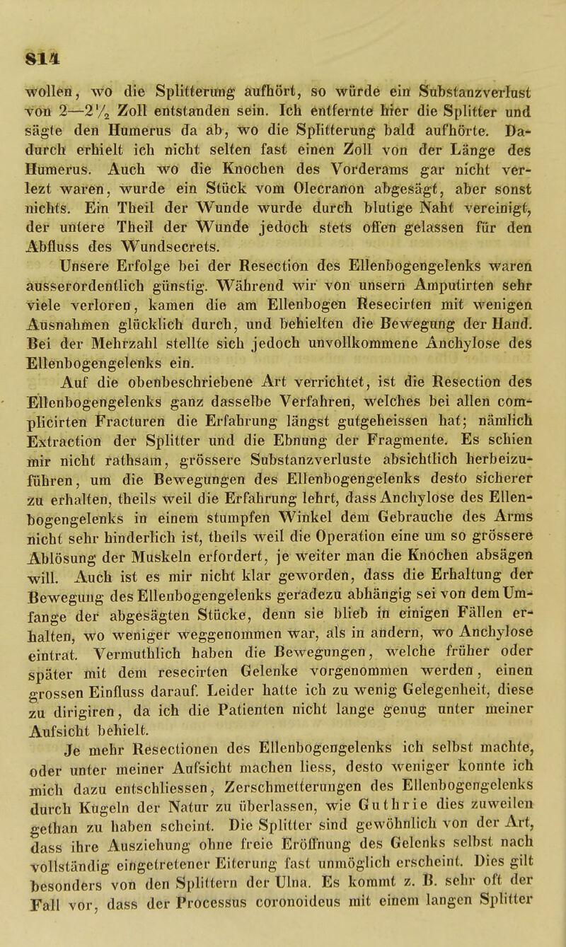 wollen, wo die Splitterung aufhört, so würde ein Substanzverlust von 2—2'/2 Zoll entstanden sein. Ich entfernte hier die Splitter und sägte den Humerus da ab, wo die Splitterung bald aufhörte. Da- durch erhielt ich nicht selten fast einen 2$oll von der Länge des Humerus. Auch wo die Knochen des Vorderams gar nicht ver- lezt waren, wurde ein Stück vom Olecranon abgesägt, aber sonst nichts. Ein Theil der Wunde wurde durch blutige Naht vereinigt, der untere Theil der Wunde jedoch stets offen gelassen für den Abfluss des Wundsecrets. Unsere Erfolge bei der Resection des Ellenbogengelenks waren ausserordentlich günstig. Während wir von unsern Ampulirten sehr viele verloren, kamen die am Ellenbogen Resecirten mit wenigen Ausnahmen glücklich durch, und behielten die Bewegung der Hand. Bei der Mehrzahl stellte sich jedoch unvollkommene Anchylose des Ellenbogengelenks ein. Auf die obenbeschriebene Art verrichtet, ist die Resection des Ellenbogengelenks ganz dasselbe Verfahren, welches bei allen com- plicirten Fracturen die Erfahrung längst gutgeheissen hat; nämlich Extraction der Splitter und die Ebnung der Fragmente. Es schien mir nicht rathsam, grössere Substanzverluste absichtlich herbeizu- führen, um die Bewegungen des Ellenbogengelenks desto sicherer zu erhalten, theils weil die Erfahrung lehrt, dass Anchylose des Ellen- bogengelenks in einem stumpfen Winkel dem Gebrauche des Arms nicht sehr hinderlich ist, theils weil die Operation eine um so grössere Ablösung der Muskeln erfordert, je weiter man die Knochen absägen will. Auch ist es mir nicht klar geworden, dass die Erhaltung der Bewegung des Ellenbogengelenks geradezu abhängig sei von dem Um- fange der abgesägten Stücke, denn sie blieb in einigen Fällen er- halten, wo weniger weggenommen war, als in andern, wo Anchylose eintrat. Vermuthlich haben die Bewegungen, welche früher oder später mit dem resecirten Gelenke vorgenommen werden, einen grossen Einfluss darauf. Leider hatte ich zu wenig Gelegenheit, diese zu dirigiren, da ich die Patienten nicht lange genug unter meiner Aufsicht behielt. Je mehr Resectionen des Ellenbogengelenks ich selbst machte, oder unter meiner Aufsicht machen Hess, desto weniger konnte ich mich dazu entschliessen, Zerschmetterungen des Ellenbogengelenks durch Kugeln der Natur zu überlassen, wie Guthrie dies zuweilen gethan zu haben scheint. Die Splitter sind gewöhnlich von der Art, dass ihre Ausziehung ohne freie Eröffnung des Gelenks selbst nach vollständig eingetretener Eiterung fast unmöglich erscheint. Dies gilt besonders von den Splittern der Ulna. Es kommt z. B. sehr oft der Fall vor, dass der Processus coronoideus mit einem langen Splitter