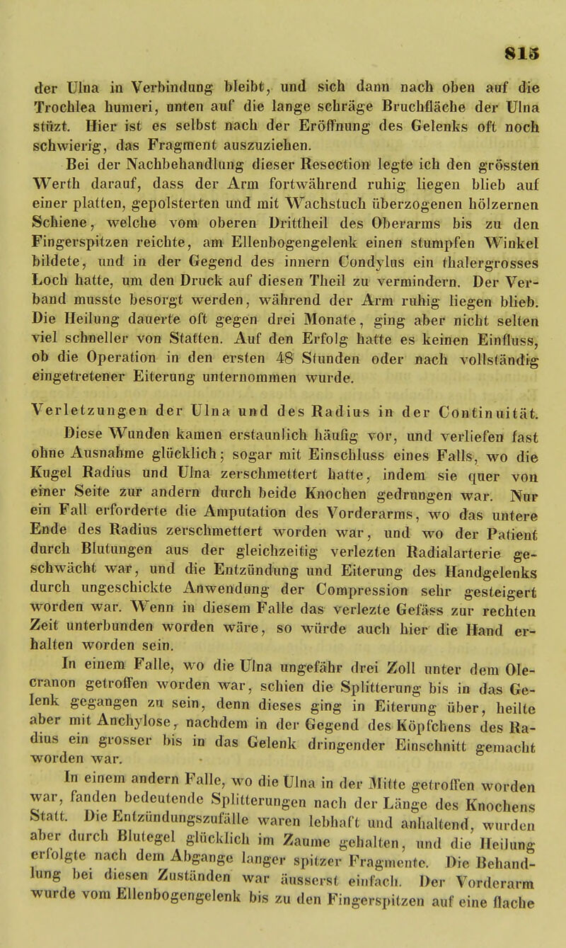 der Ulua in Verbindung bleibt, und sich dann nach oben auf die Trochlea humeri, unten auf die lange schräge Bruchfläche der Ulna stttzt. Hier ist es selbst nach der Eröffnung des Gelenks oft noch schwierig, das Fragment auszuziehen. Bei der Nachbehandlung dieser Resection legte ich den grössten Werth darauf, dass der Arm fortwährend ruhig liegen blieb auf einer platten, gepolsterten und mit Wachstuch üherzogenen hölzernen Schiene, welche vom oberen Drittheil des Oberarms bis zu den Fingerspitzen reichte, am Ellenbogengelenk einen stumpfen Winkel bildete, und in der Gegend des innern Condylus ein thalergrosses Loch hatte, um den Druck auf diesen Theil zu vermindern. Der Ver- band musste besorgt werden, während der Arm ruhig liegen blieb. Die Heilung dauerte oft gegen drei Monate, ging aber nicht selten viel schneller von Statten. Auf den Erfolg hatte es keinen Einfluss, ob die Operation in den ersten 48 Stunden oder nach vollständig eingetretener Eiterung unternommen wurde. Verletzungen der Ulna und des Radius in der Continuität. Diese Wunden kamen erstaunlich häufig vor, und verliefen fast ohne Ausnahme glücklich; sogar mit Einschluss eines Falls, wo die Kugel Radius und Ulna zerschmettert hatte, indem sie quer von einer Seite zur andern durch beide Knochen gedrungen war. Nur ein Fall erforderte die Amputation des Vorderarms, wo das untere Ende des Radius zerschmettert worden war, und wo der Patient durch Blutungen aus der gleichzeitig verlezten Radialarterie ge- schwächt war, und die Entzündung und Eiterung des Handgelenks durch ungeschickte Anwendung der Compression sehr gesteigert worden war. Wenn in diesem Falle das verlezte Gefäss zur rechten Zeit unterbunden worden wäre, so würde auch hier die Hand er- halten worden sein. In einem Falle, wo die Ulna ungefähr drei Zoll unter dem Ole- cranon getroffen worden war, schien die Splitterung bis in das Ge- lenk gegangen zu sein, denn dieses ging in Eiterung über, heilte aber mit Anchylose, nachdem in der Gegend des Köpfchens des Ra- dius ein grosser bis in das Gelenk dringender Einschnitt gemacht worden war. In einem andern Falle, wo die Ulna in der Mitte getroffen worden war, fanden bedeutende Splitterungen nach der Länge des Knochens Statt. Die Entzündungszufälle waren lebhaft und anhaltend, wurden aber durch Blutegel glücklich im Zaume gehalten, und die Heilung erfolgte nach dem Abgange langer spitzer Fragmente. Die Behand- lung bei diesen Zuständen war äusserst einfach. Der Vorderarm wurde vom Ellenbogengelenk bis zu den Fingerspitzen auf eine flache