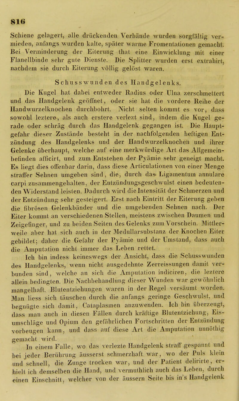 Schiene gelagert, alle drückenden Verbände wurden sorgfältig ver- mieden, anfangs wurden kalte, später warme Fromentationen gemacht. Bei Verminderung der Eiterung that eine Einwicklung mit einer Flanellbinde sehr gute Dienste. Die Splitter wurden erst extrahirt, nachdem sie durch Eiterung völlig gelöst waren. Schusswunden des Handgelenks. Die Kugel hat dabei entweder Radius oder Ulna zerschmettert und das Handgelenk geöffnet, oder sie hat die vordere Reihe der Handwurzelknochen durchbohrt. Nicht selten kommt es vor, dass sowohl leztere, als auch erstere verlezt sind, indem die Kugel ge- rade oder schräg durch das Handgelenk gegangen ist. Die Haupt- gefahr dieser Zustände besteht in der nachfolgenden heftigen Ent- zündung des Handgelenks und der Handwurzelknochen und ihrer Gelenke überhaupt, welche auf eine merkwürdige Art das Allgemein- befinden afficirt, und zum Entstehen der Pyämie sehr geneigt macht. Es liegt dies offenbar darin, dass diese Articulationen von einer Menge straffer Sehnen umgeben sind, die, durch das» Ligamentum annulare carpi zusammengehalten, der Entzündungsgeschwulst einen bedeuten- den Widerstand leisten. Dadurch wird die Intensität der Schmerzen und der Entzündung sehr gesteigert. Erst nach Eintritt der Eiterung geben die fibrösen Gelenkbänder und die umgebenden Sehnen nach. Der Eiter kommt an verschiedenen Stellen, meistens zwischen Daumen und Zeigefinger, und zu beiden Seiten des Gelenks zum Vorschein. Mittler- weile aber hat sich auch in der Medullarsubstanz der Knochen Eiter gebildet; daher die Gefahr der Pyämie und der Umstand, dass auch die Amputation nicht immer das Leben rettet. Ich bin indess keineswegs der Ansicht, dass die Schusswunden des Handgelenks, wenn nicht ausgedehnte Zerreissungen damit ver- bunden sind, welche an sich die Amputation indiciren, die leztere allein bedingten. Die Nachbehandlung dieser Wunden war gewöhnlich mangelhaft. Blutentziehungen waren in der Regel versäumt worden. Man liess sich täuschen durch die anfangs geringe Geschwulst, und begnügte sich damit, Cataplasmen anzuwenden. Ich bin überzeugt, dass man auch in diesen Fällen durch kräftige Blutentziehung, Eis- umschläge und Opium den gefährlichen Fortschritten der Entzündung vorbeugen kann, und dass auf diese Art die Amputation unnöthig gemacht wird. In einem Falle, wo das verlezte Handgelenk straff gespannt und bei jeder Berührung äusserst schmerzhaft war, wo der Puls klein und schnell, die Zunge trocken war, und der Patient delirirte, er- hielt ich demselben die Hand, und vermuthlich auch das Leben, durch einen Einschnitt, welcher von der äussern Seite bis in s Handgelenk