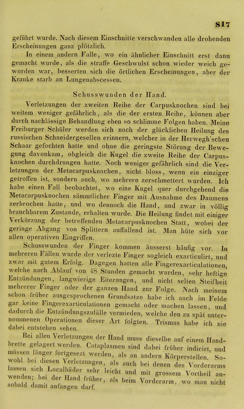 SIT geführt wurde. Nach diesem Einschnitte verschwanden alle drohenden Erscheinungen ganz plötzlich. In einem andern Falle, wo ein ähnlicher Einschnitt erst dann gemacht wurde, als die straffe Geschwulst schon wieder weich ge- worden war, besserten sich die örtlichen Erscheinungen, aber der Kranke starb an Lungenabscessen. Schusswunden der Hand. Verletzungen der zweiten Reihe der Carpusknochen sind bei weitem weniger gefährlich, als die der ersten Reihe, können aber durch nachlässige Behandlung eben so schlimme Folgen haben. Meine Freiburger Schüler werden sich noch der glücklichen Heilung des russischen Schneidergesellen erinnern, welcher in der Herwegh'schen Schaar gefochten hatte und ohne die geringste Störung der Bewe- gung davonkam, obgleich die Kugel die zweite Reihe der Carpus- knochen durchdrungen hatte. Noch weniger gefährlich sind die Ver- letzungen der Metacarpusknochen, nicht bloss, wenn ein einziger getroffen ist, sondern auch, wo mehrere zerschmettert wurden. Ich habe einen Fall beobachtet, wo eine Kugel quer durchgehend die Metacarpusknochen sämmtlicher Finger mit Ausnahme des Daumens zerbrochen hatte, und wo dennoch die Hand, und zwar in völlig brauchbarem Zustande, erhalten wurde. Die Heilung findet mit einiger Verkürzung der betreffenden Metacarpusknochen Statt, wobei der geringe Abgang von Splittern auffallend ist. Man hüte sich vor allen operativen Eingriffen. Schusswunden der Finger kommen äusserst häufig vor. In mehreren Fällen wurde der verlezte Finger sogleich exarticulirt, und zwar mit gutem Erfolg. Dagegen hatten alle Fingerexarticulationen welche nach Ablauf von 48 Stunden gemacht wurden, sehr heftige Entzündungen, langwierige Eiterungen, und nicht selten Steifheit mehrerer Finger oder der ganzen Hand zur Folge. Nach meinem schon früher ausgesprochenen Grundsatze habe ich auch im Felde gar keine Fingerexarticulationen gemacht oder machen lassen, und dadurch die Entzündungszufälle vermieden, welche den zu spät unter- nommenen Operationen dieser Art folgten. Trismus habe ich nie dabei entstehen sehen. Bei allen Verletzungen der Hand muss dieselbe auf einem Hand- breite gelagert werden. Calaj.Iasmen sind dabei trüber indicirt und nassen.langer fortgebt werden, als an andern Körperstellen. So- ' ' i'T V!'' ^«f, als aneb bei denen des Vorderarms wl„! „ ' L?ca'SC'' leicht und »« grossem Vortheil an- rtbdTL^ a'S beim Vorderarm, wo man nicht sobald damit anfangen darf.