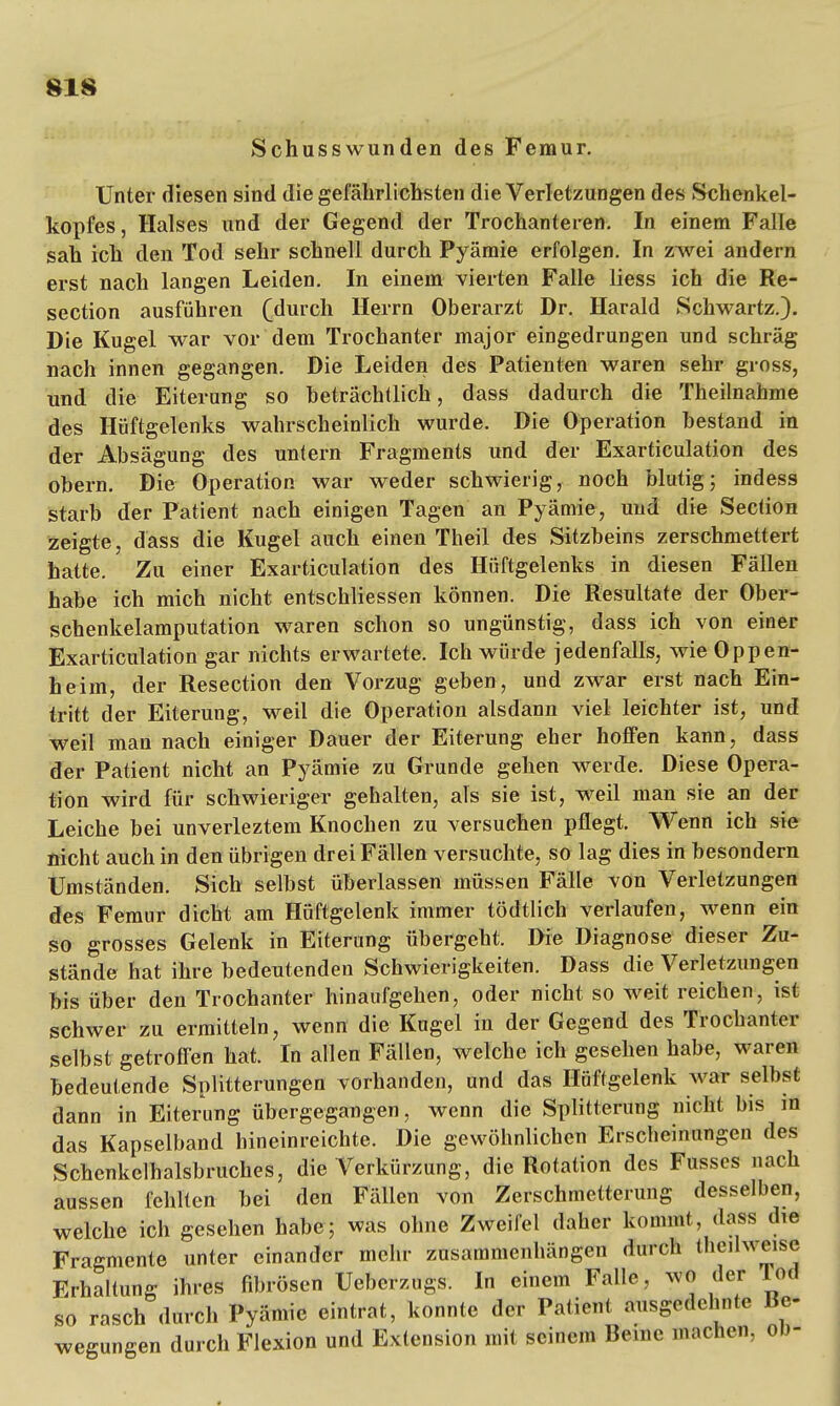 Schusswunden des Femur. Unter diesen sind die gefährlichsten die Verletzungen des Schenkel- kopfes, Halses und der Gegend der Trochanteren. In einem Falle sah ich den Tod sehr schnell durch Pyämie erfolgen. In zwei andern erst nach langen Leiden. In einem vierten Falle Hess ich die Re- section ausführen (durch Herrn Oberarzt Dr. Harald Schwartz.). Die Kugel war vor dem Trochanter major eingedrungen und schräg nach innen gegangen. Die Leiden des Patienten waren sehr gross, und die Eiterung so beträchtlich, dass dadurch die Theilnahme des Hüftgelenks wahrscheinlich wurde. Die Operation bestand in der Absägung des untern Fragments und der Exarticulation des obern. Die Operation war weder schwierig, noch blutig; indess starb der Patient nach einigen Tagen an Pyämie, und die Section zeigte, dass die Kugel auch einen Theil des Sitzbeins zerschmettert hatte. Zu einer Exarticulation des Hüftgelenks in diesen Fällen habe ich mich nicht entschliessen können. Die Resultate der Ober- schenkelamputation waren schon so ungünstig, dass ich von einer Exarticulation gar nichts erwartete. Ich würde jedenfalls, wie Oppen- heim, der Resection den Vorzug geben, und zwar erst nach Ein- tritt der Eiterung, weil die Operation alsdann viel leichter ist, und weil man nach einiger Dauer der Eiterung eher hoffen kann, dass der Patient nicht an Pyämie zu Grunde gehen werde. Diese Opera- tion wird für schwieriger gehalten, als sie ist, weil man sie an der Leiche bei unverleztem Knochen zu versuchen pflegt. Wenn ich sie nicht auch in den übrigen drei Fällen versuchte, so lag dies in besondern Umständen. Sich selbst überlassen müssen Fälle von Verletzungen des Femur dicht am Hüftgelenk immer tödtlich verlaufen, wenn ein so grosses Gelenk in Eiterung übergeht. Die Diagnose dieser Zu- stände hat ihre bedeutenden Schwierigkeiten. Dass die Verletzungen bis über den Trochanter hinaufgehen, oder nicht so weit reichen, ist schwer zu ermitteln, wenn die Kugel in der Gegend des Trochanter selbst getroffen hat. In allen Fällen, welche ich gesehen habe, waren bedeutende Splitterungen vorhanden, und das Hüftgelenk war selbst dann in Eiterung übergegangen, wenn die Splitterung nicht bis m das Kapselband hineinreichte. Die gewöhnlichen Erscheinungen des Schenkelhalsbruches, die Verkürzung, die Rotation des Fusses nach aussen fehlten bei den Fällen von Zerschmetterung desselben, welche ich gesehen habe; was ohne Zweifel daher kommt, dass die Fragmente unter einander mehr zusammenhängen durch theilweise Erhaltung ihres fibrösen Ueberzugs. In einem Falle, wo der Tod so rasch durch Pyämie eintrat, konnte der Patient ausgedehnte Be- wegungen durch Flexion und Extension mit seinem Berne machen, ob-