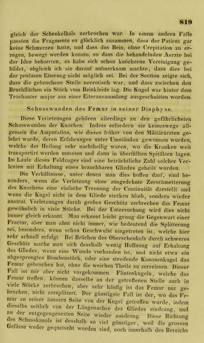 gleich der Schenkelhals zerbrochen war. In einem andern Falle passten die Fragmente so glücklich zusammen, dass der Patient gar keine Schmerzen hatte, und dass das Bein, ohne Crepitation zu er- regen, bewegt werden konnte, so dass die behandelnden Aerzte bei der Idee beharrten, es habe sich schon knöcherne Vereinigung ge- bildet, obgleich ich sie darauf aufmerksam machte, dass dies bei der profusen Eiterung nicht möglich sei. Bei der Section zeigte sich, dass die gebrochene Stelle necrotisch war, und dass zwischen den Bruchflächen ein Stück vom Beinkleide lag. Die Kugel war hinter dem Trochanter major aus einer Eiteransammlung ausgeschnitten worden. Schusswunden des Femur in seiner Diaphyse. Diese Verletzungen gehören allerdings zu den gefährlichsten Schusswunden der Knochen. Indess erfordern sie keineswegs all- gemein die Amputation, wie dieses früher von den Militärärzten ge- lehrt wurde, deren Erfahrungen unter Umständen gewonnen wurden, welche der Heilung sehr nachtheilig waren, wo die Kranken weit transportirt werden mussten und dann in überfüllten Spitälern lagen. Im Laufe dieses Feldzuges sind eine beträchtliche Zahl solcher Ver- lezten mit Erhaltung eines brauchbaren Gliedes geheilt worden. Die Verhältnisse, unter denen man dies hoffen darf, sind be- sonders, wenn die Verletzung ohne ausgedehnte Zerschmetterung des Knochens eine einfache Trennung der Continuität darstellt und wenn die Kugel nicht in dem Gliede stecken blieb, sondern wieder austrat. Verletzungen durch grobes Geschütz zerbrechen das Femur gewöhnlich in viele Stücke. Bei der Untersuchung wird dies nicht immer gleich erkannt. Man erkennt leicht genug die Gegenwart einer Fractur, aber mau ahnt nicht immer, wie bedeutend die Splitterung sei, besonders, wenn schon Geschwulst eingetreten ist, welche hier sehr schnell erfolgt. Bei Brüchen des Oberschenkels durch schweres Geschütz mache man sich desshalb wenig Hoffnung auf Erhaltung des Gliedes, wenn eine Wunde vorhanden ist, und nicht etwa ein abgesprengtes Bombenstück, oder eine streifende Kanonenkugel das Femur gebrochen hat, ohne die weichen Theile zu zerreissen. Dieser Fall ist mir aber nicht vorgekommen. Flintenkugeln, welche das Femur treffen, können dasselbe an der getroffenen Stelle auch in viele Stücke zerbrechen, aber sehr häufig ist das Femur nur ge- brochen, nicht zersplittert. Der günstigste Fall ist der, wo das Fe- mur an semer äussern Seite von der Kugel getroffen wurde, indem dieselbe seitlich von der Längenachse des Gliedes eindrang, und an der entgegengesehen Seite wieder ausdrang. Diese Richtung des Schusskanals ist desshalb so viel günstiger, weil die grossen belasse weder gequetscht worden sind, noch innerhalb des Bereichs