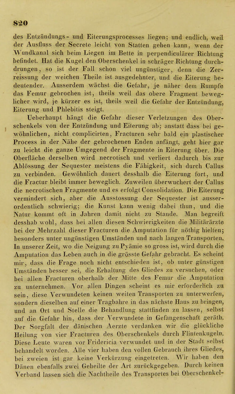 des Entzüudungs- und Eiterungsprocesses liegen; und endlich, weil der Ausfluss der Secrete leicht von Statten gehen kann, wenn der Wundkanal sich beim Liegen im Bette in perpendiculärer Richtung befindet. Hat die Kugel den Oberschenkel in schräger Richtung durch- drungen, so ist der Fall schon viel ungünstiger, denn die Zer- reissung der weichen Theile ist ausgedehnter, und die Eiterung be- deutender. Ausserdem wächst die Gefahr, je näher dem Rumpfe das Femur gebrochen ist, theils weil das obere Fragment beweg- licher wird, je kürzer es ist, theils weil die Gefahr der Entzündung, Eiterung und Phlebitis steigt. Ueberhaupt hängt die Gefahr dieser Verletzungen des Ober- schenkels von der Entzündung und Eiterung ab; anstatt dass bei ge- wöhnlichen, nicht complicirten, Fracturen sehr bald ein plastischer Process in der Nähe der gebrochenen Enden anfängt, geht hier gar zu leicht die ganze Umgegend der Fragmente in Eiterung über. Die Oberfläche derselben wird necrotisch und verliert dadurch bis zur Ablössung der Sequester meistens die Fähigkeit, sich durch Callus zu verbinden. Gewöhnlich dauert desshalb die Eiterung fort, und die Fractur bleibt immer beweglich. Zuweilen überwuchert der Callus die necrotischen Fragmente und es erfolgt Consolidation. Die Eiterung vermindert sich, aber die Ausstossung der Sequester ist ausser- ordentlich schwierig; die Kunst kann wenig dabei thun, und die Natur kommt oft in Jahren damit nicht zu Stande. Man begreift desshab wohl, dass bei allen diesen Schwierigkeiten die Militärärzte bei der Mehrzahl dieser Fracturen die Amputation für nöthig hielten; besonders unter ungünstigen Umständen und nach langen Transporten. In unserer Zeit, wo die Neigung zu Pyämie so gross ist, wird durch die Amputation das Leben auch in die grösste Gefahr gebracht. Es scheint mir, dass die Frage noch nicht entschieden ist, ob unter günstigen Umständen besser sei, die Erhaltung des Gliedes zu versuchen, oder bei allen Fracturen oberhalb der Bütte des Femur die Amputation zu unternehmen. Vor allen Dingen scheint es mir erforderlich zu sein, diese Verwundeten keinen weiten Transporten zu unterwerfen, sondern dieselben auf einer Tragbahre in das nächste Haus zu bringen, und an Ort und Stelle die Behandlung stattfinden zu lassen, selbst auf die Gefahr hin, dass der Verwundete in Gefangenschaft geräth. Der Sorgfalt der dänischen Aerzte verdanken wir die glückliche Heilung von vier Fracturen des Oberschenkels durch Flintenkugeln. Diese Leute waren vor Fridericia verwundet und in der Stadl selbst behandelt worden. Alle vier haben den vollen Gebrauch ihres Gliedes, bei zweien ist gar keine Verkürzung eingetreten. Wir haben den Dänen ebenfalls zwei Geheilte der Art zurückgegeben. Durch keinen Verband lassen sich die Nachthelle des Transportes bei Oberschenkel-