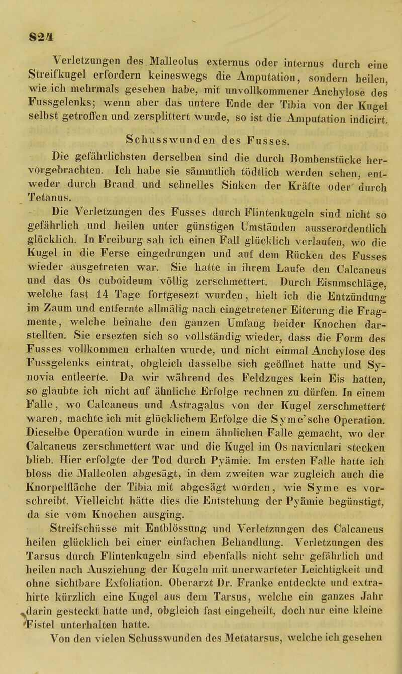 82'i Verletzungen des Malleolus externus oder internus durch eine Streifkugel erfordern keineswegs die Amputation, sondern heilen, wie ich mehrmals gesehen habe, mit unvollkommener Anchylose des Fussgelenks; wenn aber das untere Ende der Tibia von der Kugel selbst getroffen und zersplittert wurde, so ist die Amputation indicirt. Schusswunden des Fusses. Die gefährlichsten derselben sind die durch Bombenstücke her- vorgebrachten. Ich habe sie sämmtlich tödtlich werden sehen, ent- weder durch Brand und schnelles Sinken der Kräfte oder durch Tetanus. Die Verletzungen des Fusses durch Flintenkugeln sind nicht so gefährlich und heilen unter günstigen Umständen ausserordentlich glücklich. In Freiburg sah ich einen Fall glücklich verlaufen, wo die Kugel in die Ferse eingedrungen und auf dem Rücken des Fusses wieder ausgetreten war. Sie hatte in ihrem Laufe den Calcaneus und das Os cuboideum völlig zerschmettert. Durch Eisumschläge, welche fast 14 Tage fortgesezt wurden, hielt ich die Entzündung im Zaum und entfernte allmälig nach eingetretener Eiterung die Frag- mente, welche beinahe den ganzen Umfang beider Knochen dar- stellten. Sie ersezten sich so vollständig wieder, dass die Form des Fusses vollkommen erhalten wurde, und nicht einmal Anchylose des Fussgelenks eintrat, obgleich dasselbe sich geöffnet hatte und Sy- novia entleerte. Da wir während des Feldzuges kein Eis hatten, so glaubte ich nicht auf ähnliche Erfolge rechnen zu dürfen. In einem Falle, wo Calcaneus und Astragalus von der Kugel zerschmettert waren, machte ich mit glücklichem Erfolge die Syme'sche Operation. Dieselbe Operation wurde in einem ähnlichen Falle gemacht, wo der Calcaneus zerschmettert war und die Kugel im Os naviculari stecken blieb. Hier erfolgte der Tod durch Pyämie. Im ersten Falle hatte ich bloss die Malleolen abgesägt, in dem zweiten war zugleich auch die Knorpelfläche der Tibia mit abgesägt worden, wie Syme es vor- schreibt. Vielleicht hätte dies die Entstehung der Pyämie begünstigt, da sie vom Knochen ausging. Streifschüsse mit Entblössung und Verletzungen des Calcaneus heilen glücklich bei einer einfachen Behandlung. Verletzungen des Tarsus durch Flintenkugeln sind ebenfalls nicht sehr gefährlich und heilen nach Ausziehung der Kugeln mit unerwarteter Leichtigkeit und ohne sichtbare Exfoliation. Oberarzt Dr. Franke entdeckte und extra- hirte kürzlich eine Kugel aus dem Tarsus, welche ein ganzes Jahr darin gesteckt hatte und, obgleich fast eingeheilt, doch nur eine kleine (Fistel unterhalten hatte. Von den vielen Schusswunden des Metatarsus, welche ich gesehen