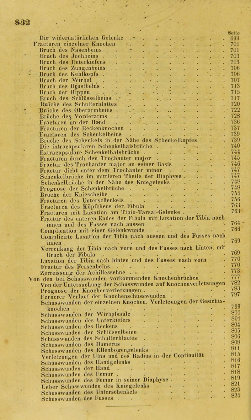 Die widernatürlichen Gelenke Fracturen einzelner Knochen Bruch des Nasenbeins Bruch des Jochbeins . Bruch des Unterkiefers Bruch des Zungenbeins Bruch des Kehlkopfs . Bruch der Wirbel . . Bruch des Brustbeins . Bruch der Rippen , . Bruch des Schlüsselbeins . • Bräche des Schulterblattes Brüche des Oberarmbeins . Brüche des/ Vorderarms Fracturen an der Hand Fracturen der Beckenknochen Fracturen des Schenkelbeins Brüche des Schenkels in der Nähe des Schenkelkopfes Die intracapsularen Schenkelhalsbrüche . Extracapsulare Schenkelhalsbrüche . . Fracturen durch den Trochanter major . Fractur des Trochanter major an seiner Basis Fractur dicht unter dem Trochanter minor Schenkelbrüche im mittleren Theile der Diaphyse . Schenkelbrüche in der Nähe des Kniegelenks Prognose der Schenkelbrüche . . . Brüche der Kniescheibe Fracturen des Unterschenkels Fracturen des Köpfchens der Fibula Fracturen mit Luxation am Tibio-Tarsal-Gelenke . Fractur des unteren Endes der Fibula mit Luxation der Tibia nach innen und des Fusses nach aussen Complication mit einer Gelenkwunde Complicirte Luxation der Tibia nach aussen und des Fusses nach innen ' „ Verrenkung der Tibia nach vorn und des Fusses nach hinten, mit Bruch der Fibula Luxation der Tibia nach hinten und des Fusses nach vorn Fractur des Fersenbeins . . . . . Zerreissung der Achillessehne ..... Von den bei Schusswunden vorkommenden Knochenbrüchen Von der Untersuchung der Schusswunden auf Knochenverletzungen Prognose der Knochenverletzungen Fernerer Verlauf der Knochenschusswunden , . Schusswunden der einzelnen Knochen. Verletzungen der Gesichts knochen .... Schusswunden der Wirbelsäule Schusswunden des Unterkiefers • Schusswunden des Beckens Schusswunden der Schlüsselbeine Schusswunden des Schulterblattes Schusswunden des Humerus Schusswunden des Ellenbogengelenks . . . * Verletzungen der Ulna und des Radius in der Continuität . Schusswunden des Handgelenks Schusswunden der Hand Schusswunden des Femur Schusswunden des Femur in seiner Diaphyse . Ueber Schusswunden des Kniegelenks Schusswunden des Unterschenkels Schusswunden des Fusses Seile «99 701 701 703 703 706 70G 707 713 715 717 720 722 728 736 737 739 739 740 744 745 746 747 747 748 748 754 756 763 763