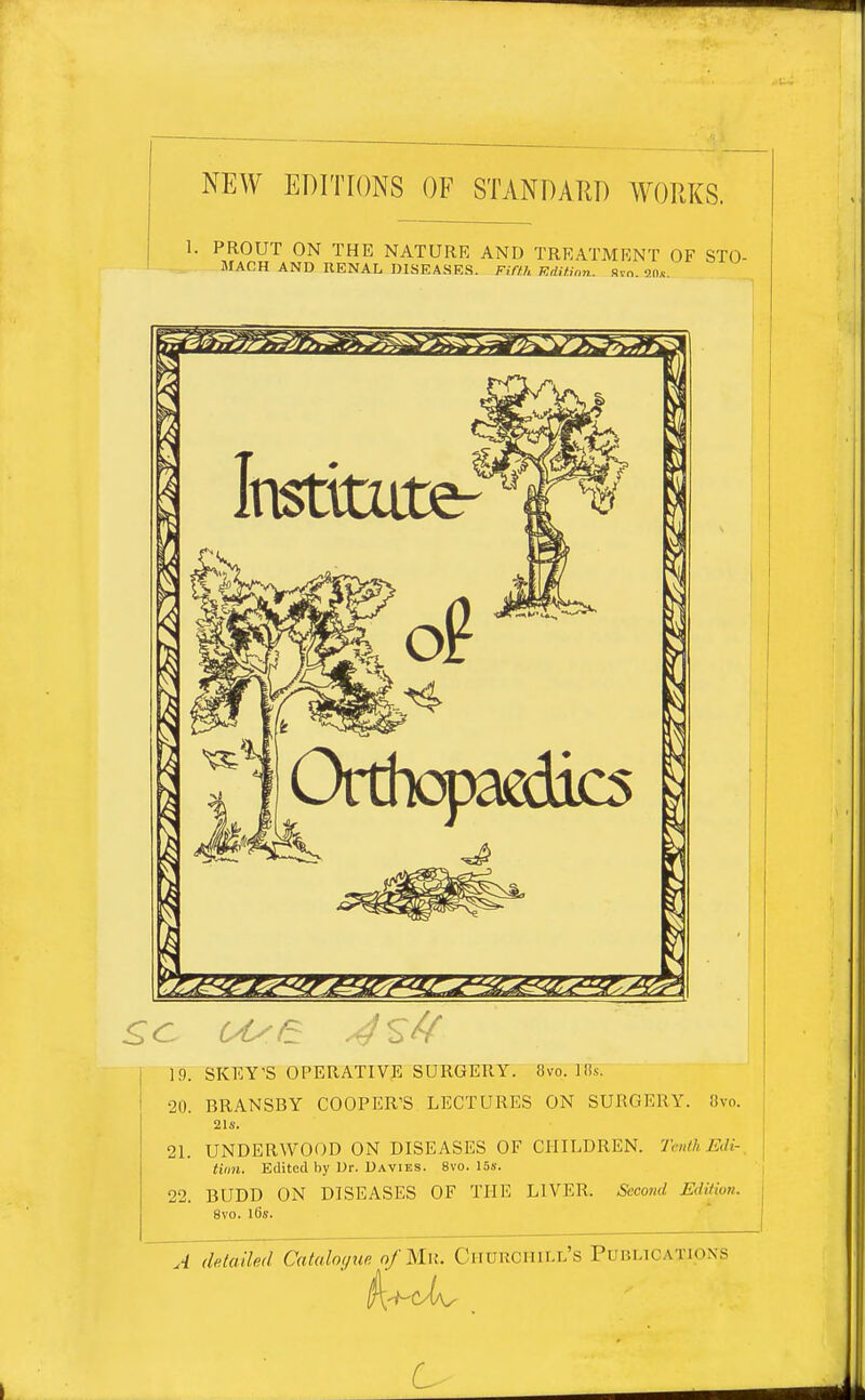 NEW EDITIONS OF STANDARD WORKS. 1. PROUT ON THE NATURE AND TREATMENT OF STO- MACH AND RENAL DISEASES. Fifth TSdUinn. Svn. 20*. £c use 19. SKEY'S OPERATIVE SURGERY. 8vo. lli.s. 20. BRANSBY COOPER'S LECTURES ON SURGERY. 8vo. 21«. 21. UNDERWOOD ON DISEASES OF CHILDREN. Tenth Edi- tion. Edited by Dr. Davies. 8vo. 15s. 22. BUDD ON DISEASES OF THE LIVER. Second Edition. 8vo. l6s. A (Utalh'd Catalogue of Mu. CHUKCHIIX'S PUBLICATIONS 6> _ ,