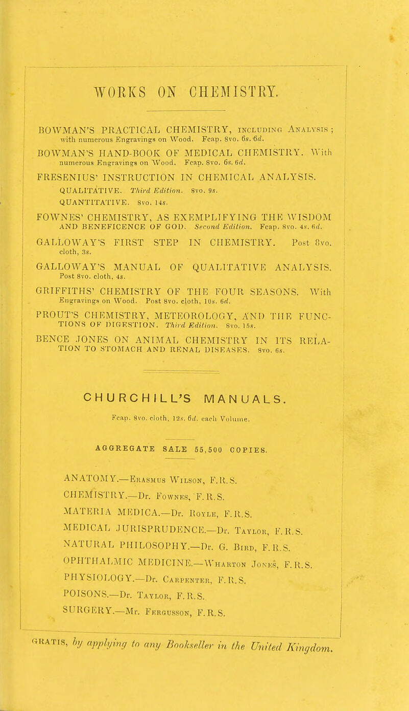 WORKS ON CHEMISTRY. BOWMAN'S PRACTICAL CHEMISTRY, including Analysts ; with numerous Engravings on Wood. Fcap. 8vo. 6s. 6d. BOWMAN'S HAND-BOOK OF MEDICAL CHEMISTRY. With numerous Engravings on Wood. Fcap. 8vo. 6s. b'rf. FRESENIUS' INSTRUCTION IN CHEMICAL ANALYSIS. QUALITATIVE. Third Edition. 8vo. 9s. QUANTITATIVE. Svo. 14s. FOWNES' CHEMISTRY, AS EXEMPLIFYING THK WISDOM AND BENEFICENCE OF GOD. Second Edition. Fcap. 8vo. 4S. fid. GALLOWAY'S FIRST STEP IN CHEMISTRY. Post Ovo. cloth, 3s. GALLOWAY'S MANUAL OF QUALITATIVE ANALYSIS. Post 8vo. cloth, 4s. GRIFFITHS' CHEMISTRY OF THE FOUR SEASONS. With Engravings on Wood. Post 8vo. cloth, 10s. 6d. PROUT'S CHEMISTRY, METEOROLOGY, AND THE FUNC- TIONS OF DIGESTION. Third Edition. Svo. 15s. BENCE JONES ON ANIMAL CHEMISTRY IN ITS RELA- TION TO -STOMACH AND RENAL DISEASES. 8vo. (is. CHURCHILL'S MANUALS. Feap. 8vo. cloth. 12s. 6d. each Volume. AGGREGATE SALE 55,500 COPIES. ANATOMY.—Erasmus Wilson, F.R.S. CHEMISTRY.—Dr. Fownks, F.R.S. MATERIA MEDICA.—Dr. liovLio, F.R.S. MEDICAL .1 URISPRUDENCE.—Dr. Taylor, F.R.S. NATURAL PHILOSOPHY.—Dr. G. Bird, F.R.S. OPHTHALMIC MEDICINE.-Wharton Jonks, F. U.S. PHYSIOLOGY.—Dr. Carpkntkr, F.R.S. POISONS.-Dr. Taylor, F.R.S. SURGERY.—Mr. Fkrgusson, F.R.S. 8, hy applying to any Bookseller in the Unit,;! Kingdi