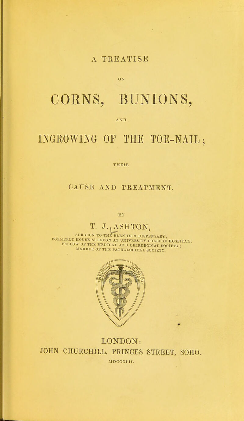 A TREATISE ON CORNS, BUNIONS, AND INGROWING OF THE TOE-NAIL; THEIR CAUSE AND TREATMENT. BY T. J.jASHTON, SURGEON TO THE BLENHEIM DISPENSARY; FOP.MEHLY HOUSE-SURGEON AT UNIVERSITY COLLEGE HOSP1TM,- FELLOW 01' THE MEDICAL AND CHIRURGICAL SOCIETY j MEMBER OE THE PATHOLOGICAL SOCIETY. LONDON: JOHN CHURCHILL, PRINCES STREET, SOHO. MDCCCMT.