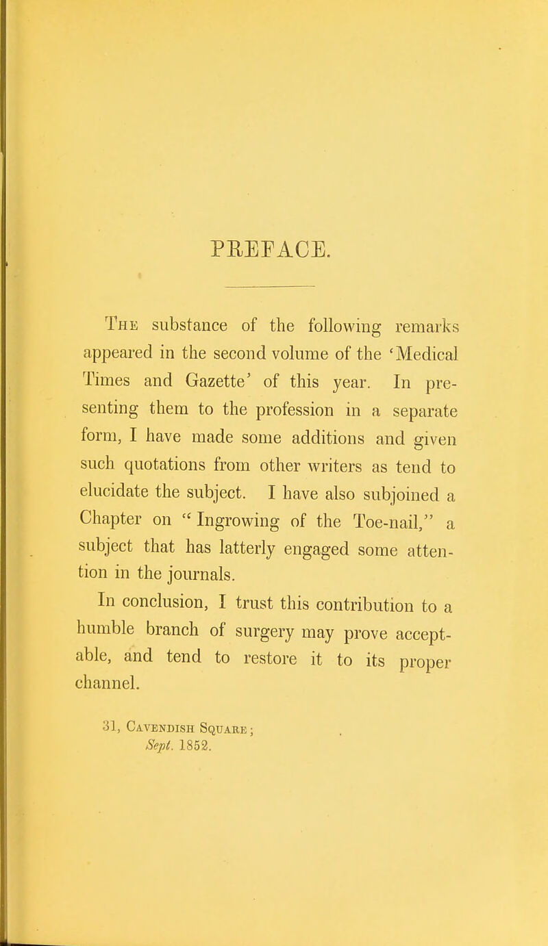 PREFACE. The substance of the following remarks appeared in the second volume of the 'Medical Times and Gazette' of this year. In pre- senting them to the profession in a separate form, I have made some additions and given such quotations from other writers as tend to elucidate the subject. I have also subjoined a Chapter on Ingrowing of the Toe-nail, a subject that has latterly engaged some atten- tion in the journals. In conclusion, I trust this contribution to a humble branch of surgery may prove accept- able, and tend to restore it to its proper channel. 31, Cavendish Square; Sept. 1852.