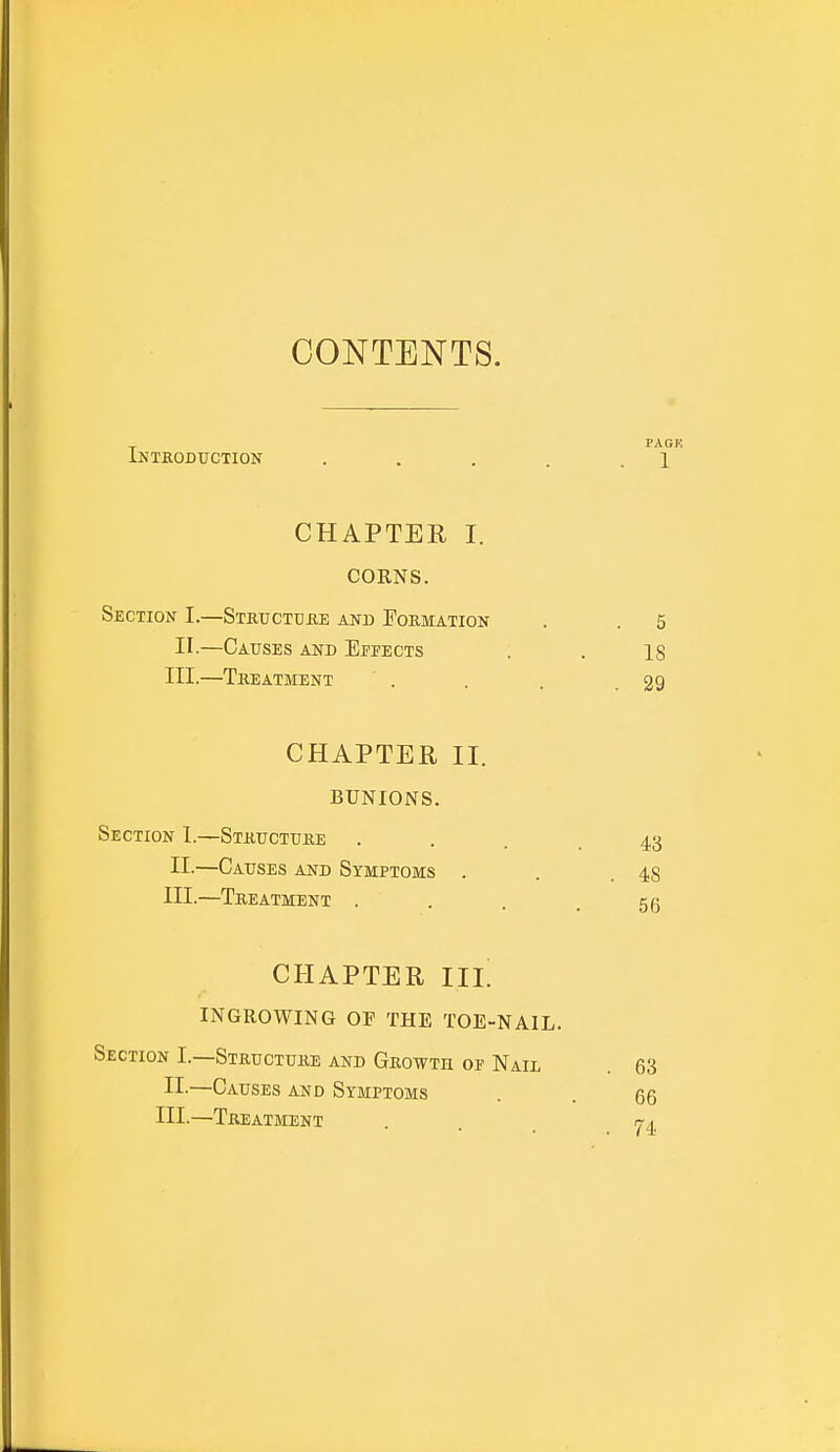 CONTENTS. Introduction .... CHAPTER I. CORNS. Section I.—Structure and Formation II.—Causes and Effects III.—Treatment CHAPTER II. BUNIONS. Section I.—Structure II-—Causes and Symptoms III.—Treatment . CHAPTER III. INGROWING OF THE TOE-NAIL. Section I.—Structure and Growth of Nail II.—Causes and Symptoms III.—Treatment