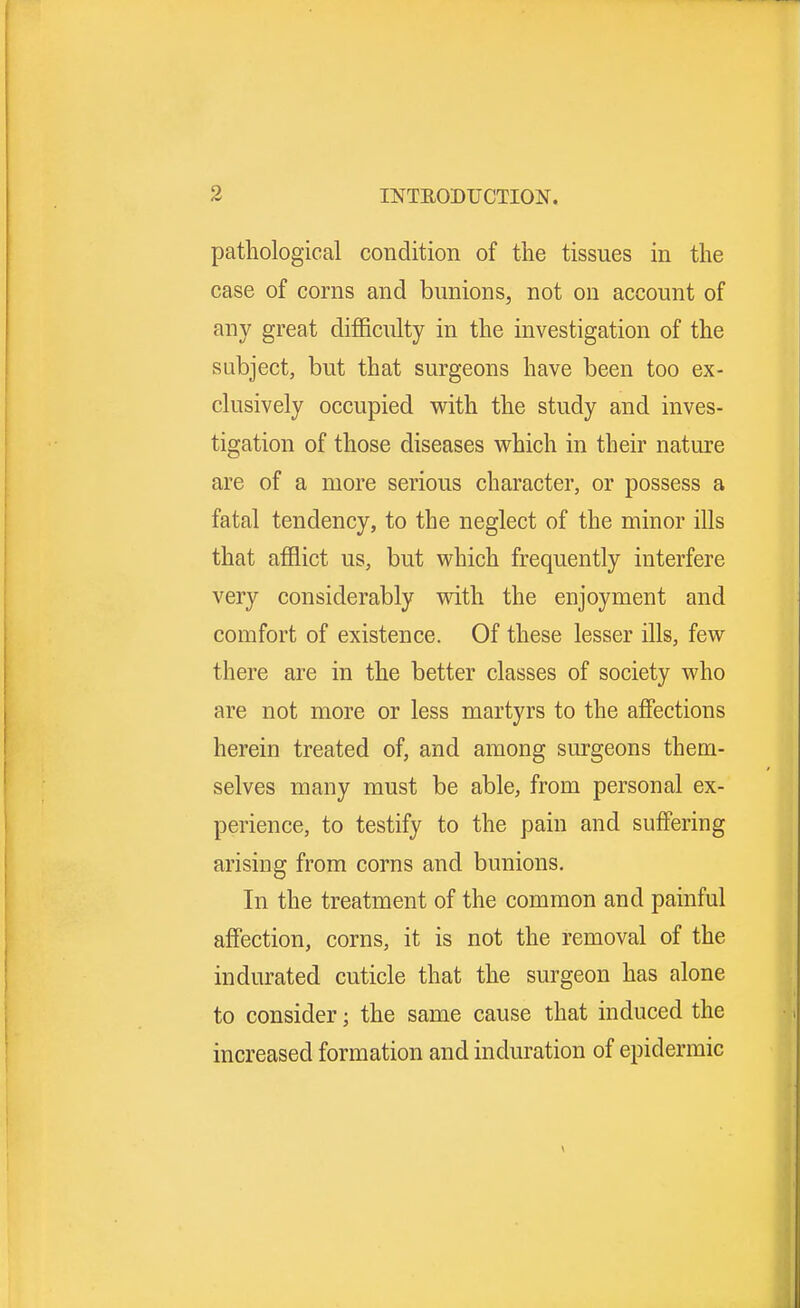 pathological condition of the tissues in the case of corns and bunions, not on account of any great difficulty in the investigation of the subject, but that surgeons have been too ex- clusively occupied with the study and inves- tigation of those diseases which in their nature are of a more serious character, or possess a fatal tendency, to the neglect of the minor ills that afflict us, but which frequently interfere very considerably with the enjoyment and comfort of existence. Of these lesser ills, few there are in the better classes of society who are not more or less martyrs to the affections herein treated of, and among surgeons them- selves many must be able, from personal ex- perience, to testify to the pain and suffering arising from corns and bunions. In the treatment of the common and painful affection, corns, it is not the removal of the indurated cuticle that the surgeon has alone to consider; the same cause that induced the increased formation and induration of epidermic