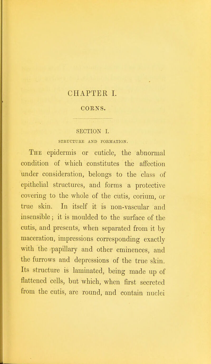 CHAPTER I. COENS. SECTION I. STRUCTURE AND FORMATION. The epidermis or cuticle, the abnormal condition of which constitutes the affection under consideration, belongs to the class of epithelial structures, and forms a protective covering to the whole of the cutis, corium, or true skin. In itself it is non-vascular and insensible; it is moulded to the surface of the cutis, and presents, when separated from it by maceration, impressions corresponding exactly with the papillary and other eminences, and the furrows and depressions of the true skin. Its structure is laminated, being made up of flattened cells, but which, when first secreted from the cutis, are round, and contain nuclei