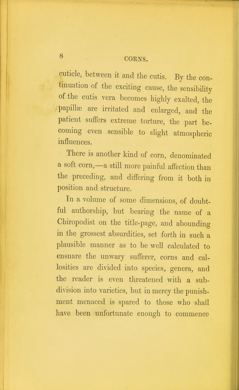CORNS. cuticle, between it and the cutis. By the con- tinuation of the exciting cause, the sensibility of the cutis vera becomes highly exalted, the papillae are irritated and enlarged, and the patient suffers extreme torture, the part be- coming even sensible to slight atmospheric influences. There is another kind of corn, denominated a soft corn,—a still more painful affection than the preceding, and differing from it both in position and structure. In a volume of some dimensions, of doubt- ful authorship, but bearing the name of a Chiropodist on the title-page, and abounding in the grossest absurdities, set forth in such a plausible manner as to be well calculated to ensnare the unwary sufferer, corns and cal- losities are divided into species, genera, and the reader is even threatened with a sub- division into varieties, but in mercy the punish- ment menaced is spared to those who shall have been unfortunate enough to commence