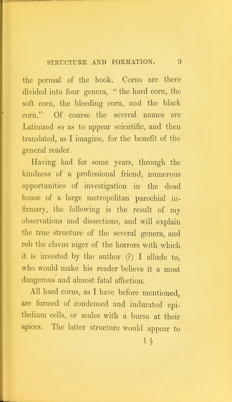 the perusal of the book. Corns are there divided into four genera,  the hard corn, the soft corn, the bleeding corn, and the black corn. Of course the several names are Latinized so as to appear scientific, and then translated, as I imagine, for the benefit of the general reader. Having had for some years, through the kindness of a professional friend, numerous opportunities of investigation in the dead house of a large metropolitan parochial in- firmary; the following is the result of my observations and dissections, and will explain the true structure of the several genera, and rob the clavus niger of the horrors with which it is invested by the author (?) I allude to, who would make his reader believe it a most dangerous and almost fatal affection. All hard corns, as I have before mentioned; are formed of condensed and indurated epi- thelium cells, or scales with a bursa at their apices. The latter structure would appear to 1§