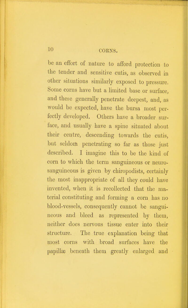 be an effort of nature to afford protection to the tender and sensitive cutis, as observed in other situations similarly exposed to pressure. Some corns have but a limited base or surface, and these generally penetrate deepest, and, as would be expected, have the bursa most per- fectly developed. Others have a broader sur- face, and usually have a spine situated about their centre, descending towards the cutis, but seldom penetrating so far as those just described. I imagine this to be the kind of corn to which the term sanguineous or neuro- sanguineous is given by chiropodists, certainly the most inappropriate of all they could have invented, when it is recollected that the ma- terial constituting and forming a corn has no blood-vessels, consequently cannot be sangui- neous and bleed as represented by them, neither does nervous tissue enter into their structure. The true explanation being that most corns with broad surfaces have the papillae beneath them greatly enlarged and