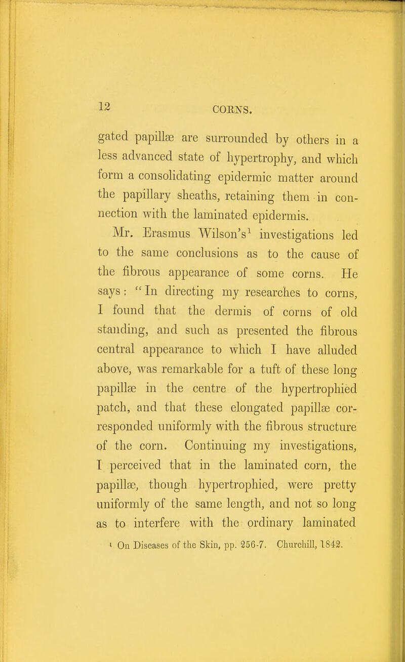 gated papillae are surrounded by others in a less advanced state of hypertrophy, and which form a consolidating epidermic matter around the papillary sheaths, retaining them in con- nection with the laminated epidermis. Mr. Erasmus Wilson's1 investigations led to the same conclusions as to the cause of the fibrous appearance of some corns. He says:  In directing my researches to corns, I found that the dermis of corns of old standing, and such as presented the fibrous central appearance to which I have alluded above, was remarkable for a tuft of these long papillae in the centre of the hypertrophied patch, and that these elongated papillae cor- responded uniformly with the fibrous structure of the corn. Continuing my investigations, I perceived that in the laminated corn, the papillae, though hypertrophied, were pretty uniformly of the same length, and not so long as to interfere with the ordinary laminated • On Diseases of the Skin, pp. 256-7. Churchill, 1842.