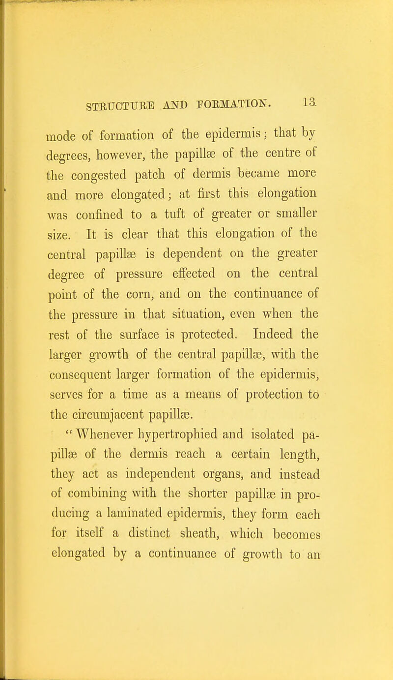mode of formation of the epidermis; that by degrees, however, the papillae of the centre of the congested patch of dermis became more and more elongated; at first this elongation was confined to a tuft of greater or smaller size. It is clear that this elongation of the central papillae is dependent on the greater degree of pressure effected on the central point of the corn, and on the continuance of the pressure in that situation, even when the rest of the surface is protected. Indeed the larger growth of the central papillae, with the consequent larger formation of the epidermis, serves for a time as a means of protection to the circumjacent papillae.  Whenever hypertrophied and isolated pa- pillae of the dermis reach a certain length, they act as independent organs, and instead of combining with the shorter papillae in pro- ducing a laminated epidermis, they form each for itself a distinct sheath, which becomes elongated by a continuance of growth to an