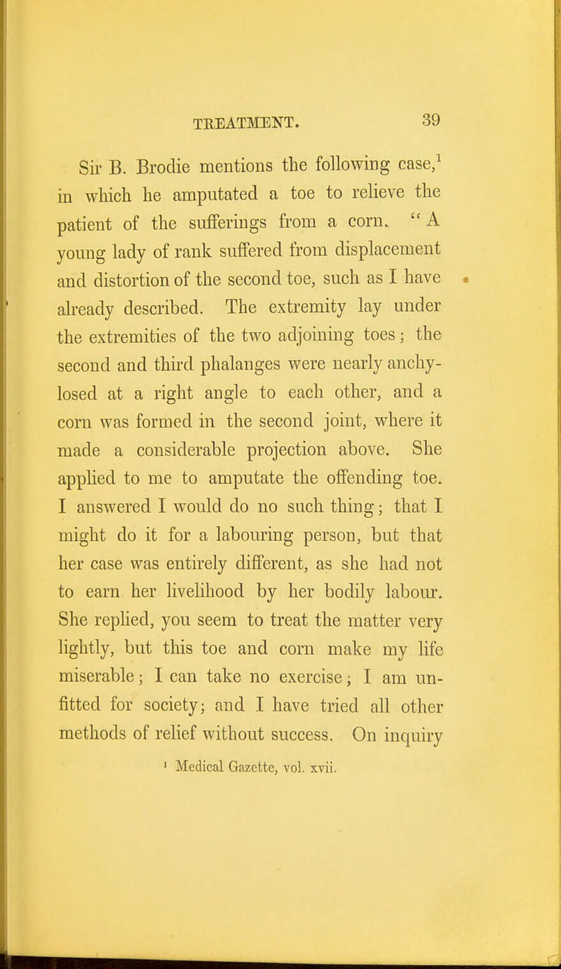 Sir B. Broclie mentions the following case,1 in which he amputated a toe to relieve the patient of the sufferings from a corn. A young lady of rank suffered from displacement and distortion of the second toe, such as I have already described. The extremity lay under the extremities of the two adjoining toes; the second and third phalanges were nearly anchy- losed at a right angle to each other, and a corn was formed in the second joint, where it made a considerable projection above. She applied to me to amputate the offending toe. I answered I would do no such thing; that I might do it for a labouring person, but that her case was entirely different, as she had not to earn her livelihood by her bodily labour. She replied, you seem to treat the matter very lightly, but this toe and corn make my life miserable; I can take no exercise; I am un- fitted for society; and I have tried all other methods of relief without success. On inquiry 1 Medical Gazette, vol. xvii.