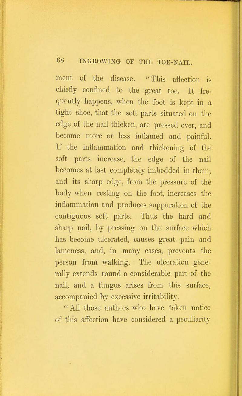 ment of the disease. This affection is chiefly confined to the great toe. It fre- quently happens, when the foot is kept in a tight shoe, that the soft parts situated on the edge of the nail thicken, are pressed over, and become more or less inflamed and painful. If the inflammation and thickening of the soft parts increase, the edge of the nail becomes at last completely imbedded in them, and its sharp edge, from the pressure of the body when resting on the foot, increases the inflammation and produces suppuration of the contiguous soft parts. Thus the hard and sharp nail, by pressing on the surface which has become ulcerated, causes great pain and lameness, and, in many cases, prevents the person from walking. The ulceration gene- rally extends round a considerable part of the nail, and a fungus arises from this surface, accompanied by excessive irritability. All those authors who have taken notice of this affection have considered a peculiarity