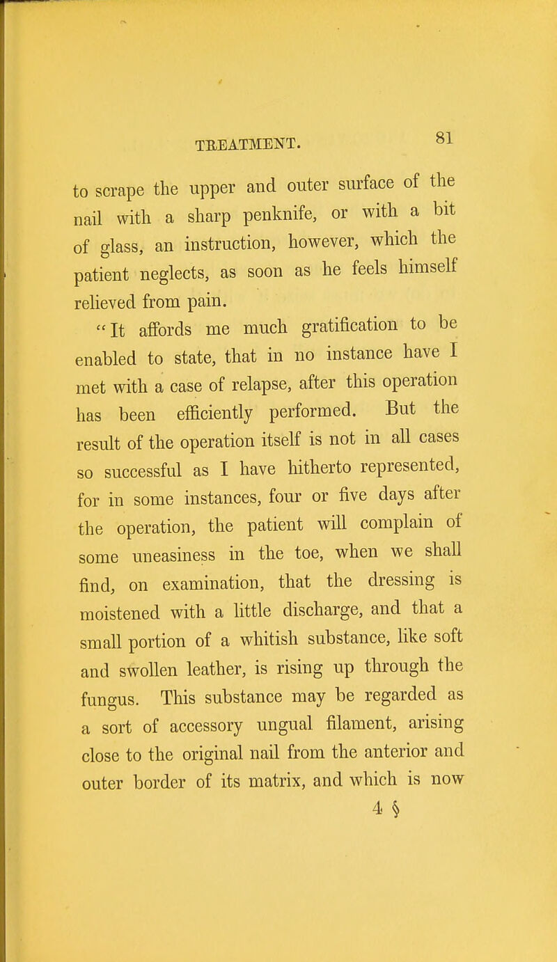 to scrape the upper and outer surface of the nail with a sharp penknife, or with a bit of glass, an instruction, however, which the patient neglects, as soon as he feels himself relieved from pain. It affords me much gratification to be enabled to state, that in no instance have I met with a case of relapse, after this operation has been efficiently performed. But the result of the operation itself is not in all cases so successful as I have hitherto represented, for in some instances, four or five days after the operation, the patient will complain of some uneasiness in the toe, when we shall find, on examination, that the dressing is moistened with a little discharge, and that a small portion of a whitish substance, like soft and swollen leather, is rising up through the fungus. This substance may be regarded as a sort of accessory ungual filament, arising close to the original nail from the anterior and outer border of its matrix, and which is now 4 §