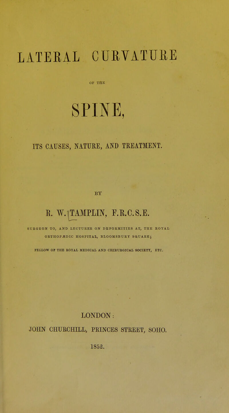 LATERAL CURVATURE OF THE SPINE, ITS CAUSES, NATURE, AND TREATMENT. BY R. W.^TAMPLIN, F.R.C.S.E. BUEGEON TO, AND LECTUEEE ON DEFOEMITIES AT, THE EOTAI< OETHOP.EDIC HOSPITAL, BLOOMSBUEY SQUARE; FELLOW OP THE ROYAL MEDICAL AND CHIEUEGICAL SOCIETY, ETC, LONDON: JOHN CHURCHILL, PRINCES STREET, SOHO. 1853.