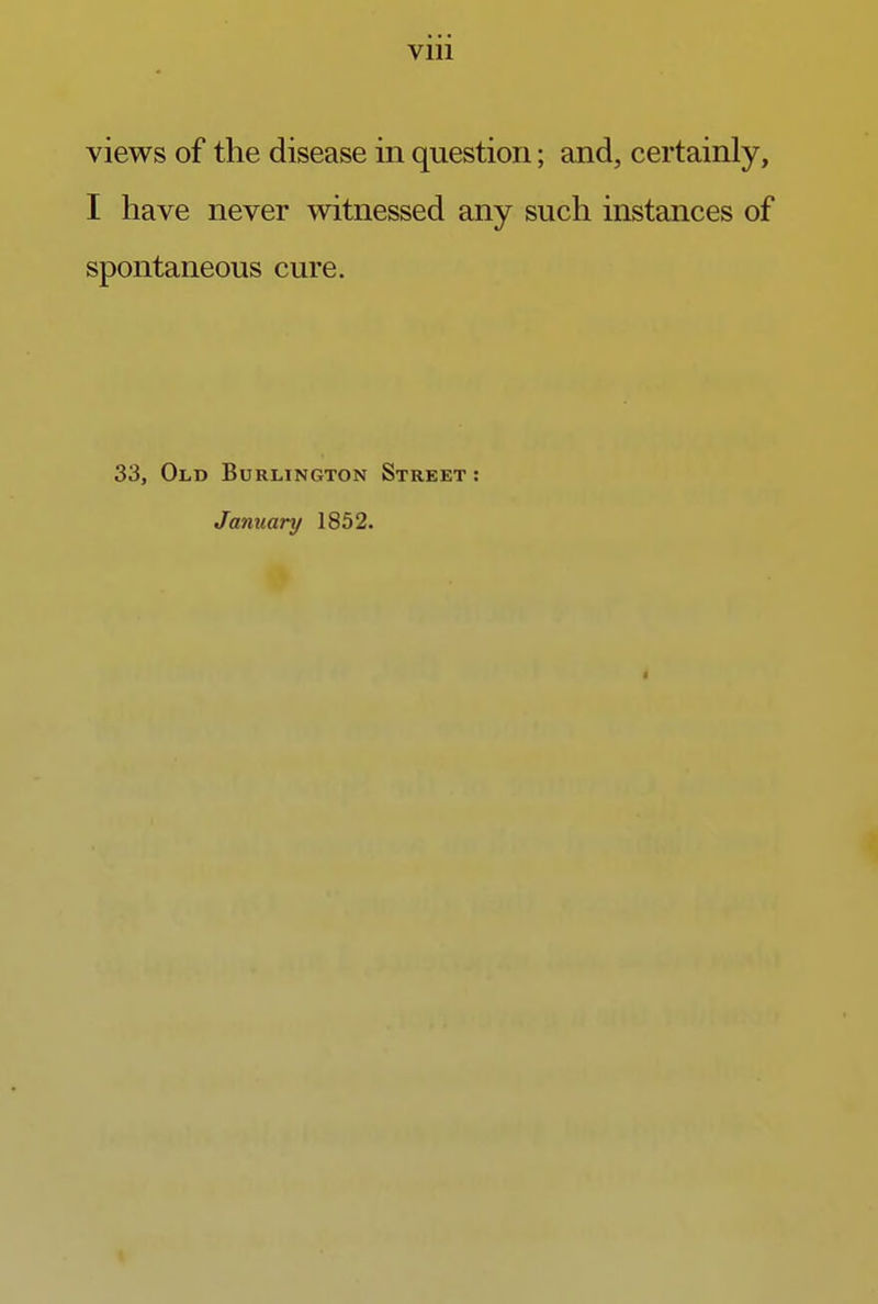 views of the disease in question; and, certainly, I have never witnessed any such instances of spontaneous cure. 33, Old Burlington Street : January 1852. i