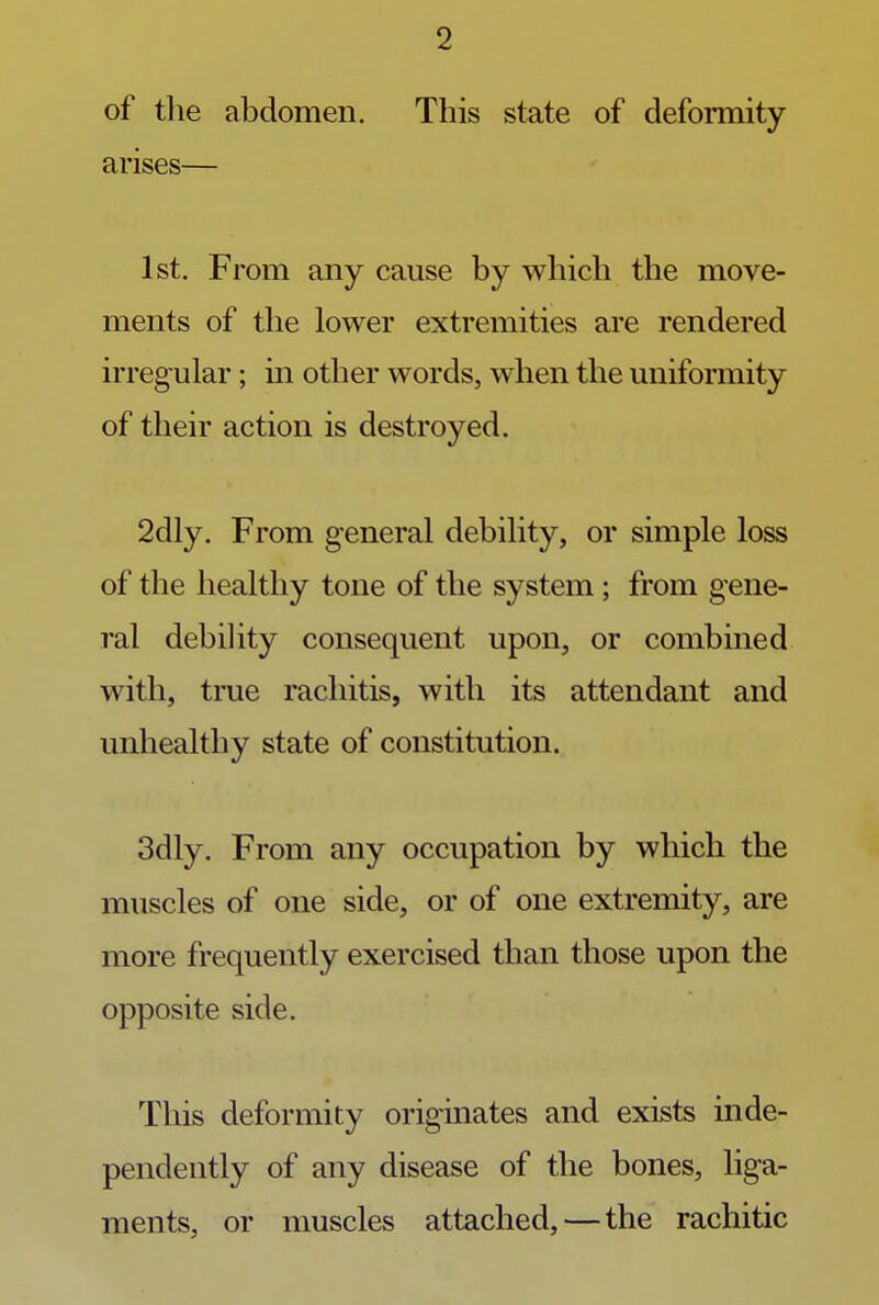 of the abdomen. This state of deformity arises— 1st. From any cause by which the move- ments of the lower extremities are rendered irregular; in other words, when the uniformity of their action is destroyed. 2dly. From general debility, or simple loss of the healthy tone of the system; from gene- ral debility consequent upon, or combined with, true rachitis, with its attendant and unhealthy state of constitution. 3dly. From any occupation by which the muscles of one side, or of one extremity, are more frequently exercised than those upon the opposite side. This deformity originates and exists inde- pendently of any disease of the bones, liga- ments, or muscles attached, — the rachitic