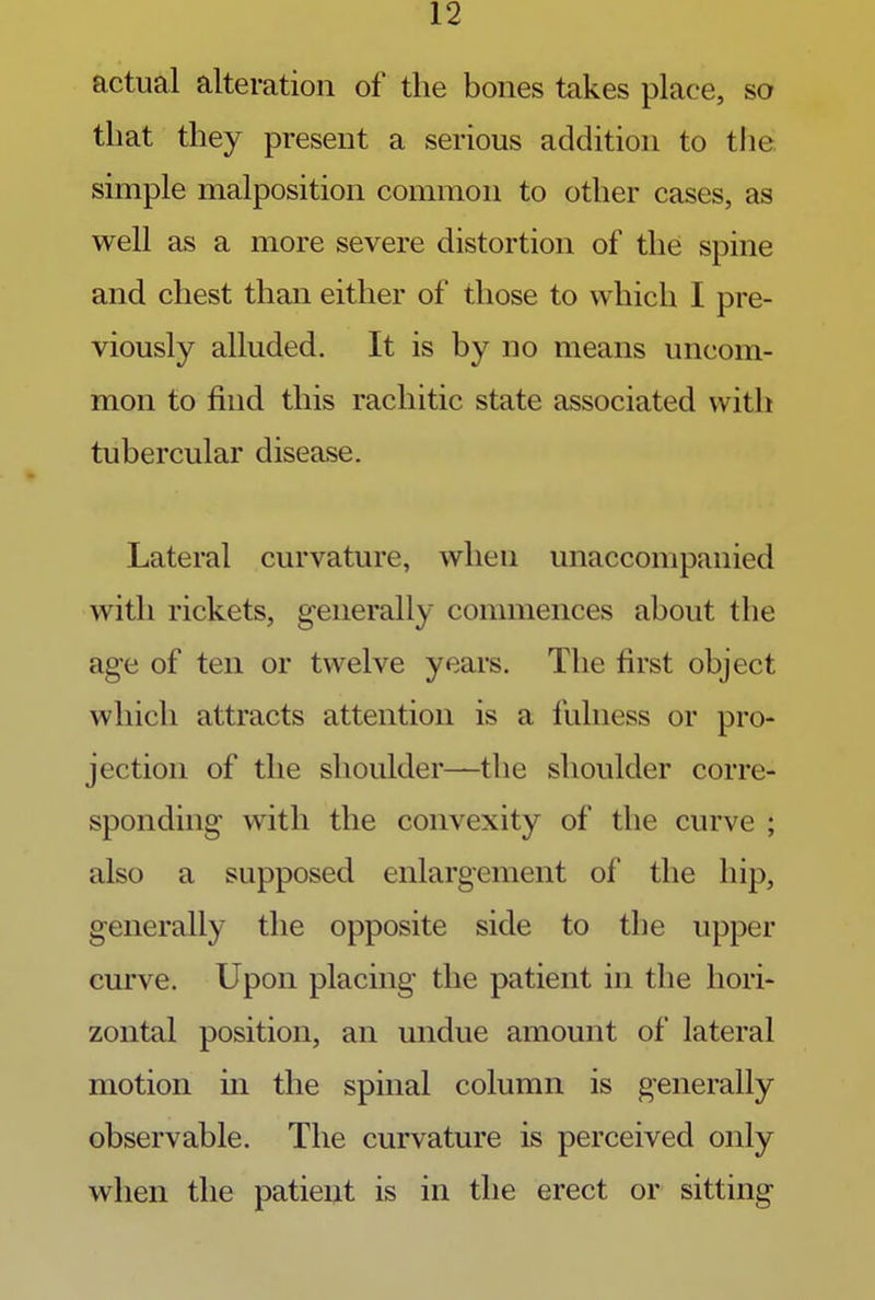 actual alteration of the bones takes place, so that they present a serious addition to the simple malposition common to other cases, as well as a more severe distortion of the spine and chest than either of those to which I pre- viously alluded. It is by no means uncom- mon to find this rachitic state associated with tubercular disease. Lateral curvature, when unaccompanied with rickets, generally commences about the age of ten or twelve years. The first object which attracts attention is a fulness or pro- jection of the shoulder—the shoulder corre- sponding with the convexity of the curve ; also a supposed enlargement of the hip, generally the opposite side to the upper curve. Upon placing the patient in the hori- zontal position, an undue amount of lateral motion in the spinal column is generally observable. The curvature is perceived only when the patient is in the erect or sitting