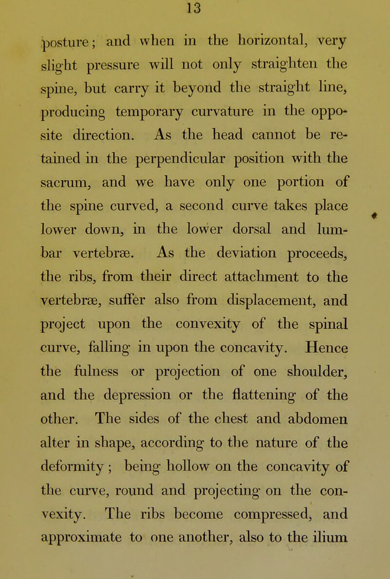 posture; and when in the horizontal, very slight pressure will not only straighten the spine, but carry it beyond the straight line, producing temporary curvature in the oppo- site direction. As the head cannot be re- tained in the perpendicular position with the sacrum, and we have only one portion of the spine curved, a second curve takes place lower down, in the lower dorsal and lum- bar vertebrae. As the deviation proceeds, the ribs, from their direct attachment to the vertebrae, suffer also from displacement, and project upon the convexity of the spinal curve, falling in upon the concavity. Hence the fulness or projection of one shoulder, and the depression or the flattening of the other. The sides of the chest and abdomen alter in shape, according to the nature of the deformity ; being hollow on the concavity of the curve, round and projecting on the con- vexity. The ribs become compressed, and approximate to one another, also to the ilium