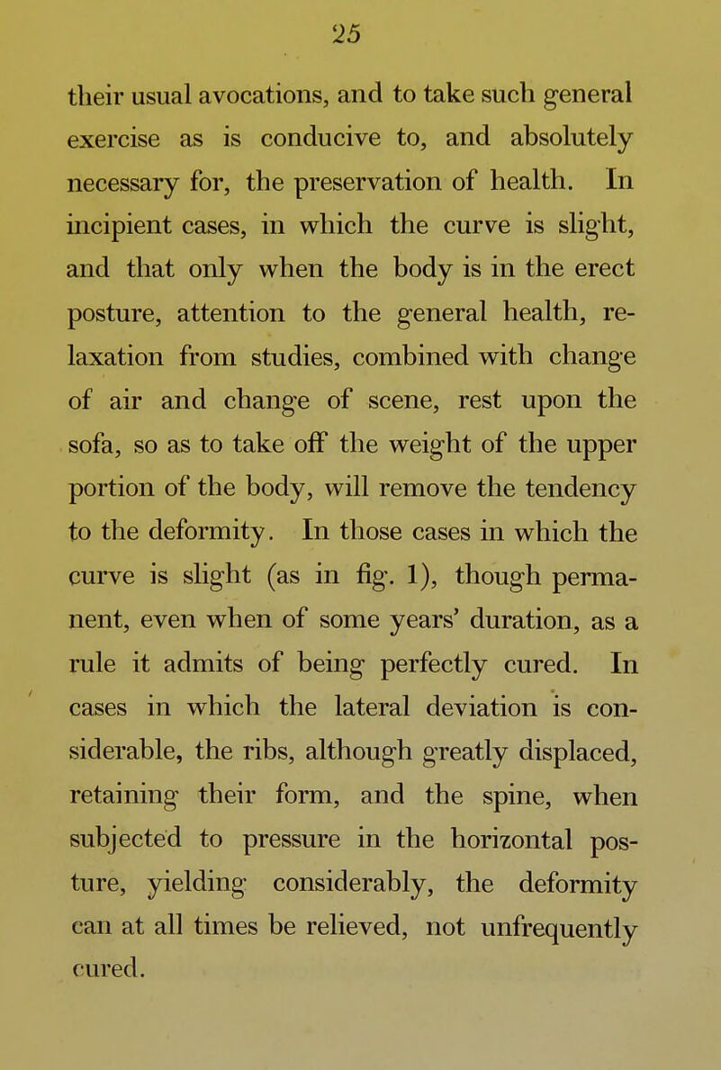 their usual avocations, and to take such general exercise as is conducive to, and absolutely necessary for, the preservation of health. In incipient cases, in which the curve is slight, and that only when the body is in the erect posture, attention to the general health, re- laxation from studies, combined with change of air and change of scene, rest upon the sofa, so as to take off the weight of the upper portion of the body, will remove the tendency to the deformity. In those cases in which the curve is slight (as in fig. 1), though perma- nent, even when of some years' duration, as a rule it admits of being perfectly cured. In cases in which the lateral deviation is con- siderable, the ribs, although greatly displaced, retaining their form, and the spine, when subjected to pressure in the horizontal pos- ture, yielding considerably, the deformity can at all times be relieved, not unfrequently cured.