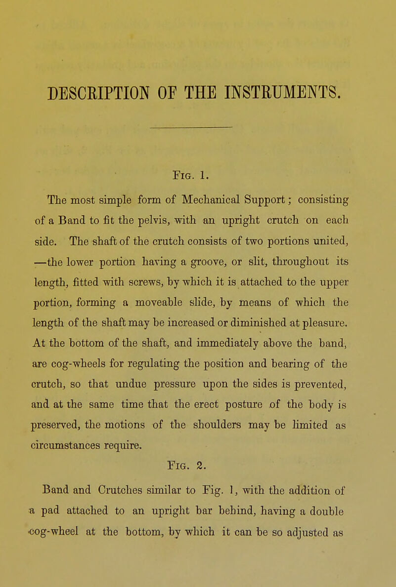 Fig. 1. The most simple form of Mechanical Support; consisting of a Band to fit the pelvis, with an upright crutch on each side. The shaft of the crutch consists of two portions united, —the lower portion having a groove, or slit, throughout its length, fitted with screws, hy which it is attached to the upper portion, forming a moveable slide, hy means of which the length of the shaft may be increased or diminished at pleasure. At the bottom of the shaft, and immediately above the band, are cog-wheels for regulating the position and bearing of the crutch, so that undue pressure upon the sides is prevented, and at the same time that the erect posture of the body is preserved, the motions of the shoulders may be limited as circumstances require. Fig. 2. Band and Crutches similar to Fig. 1, with the addition of a pad attached to an upright bar behind, having a double ■cog-wheel at the bottom, by which it can be so adjusted as