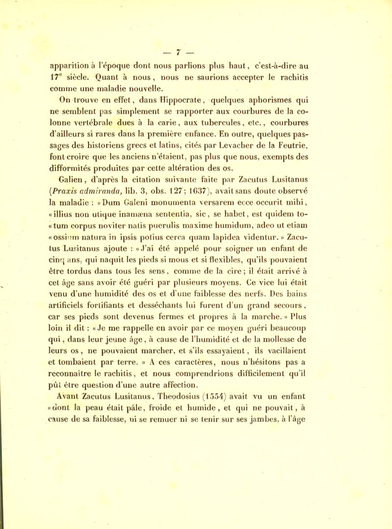 apparition à l'époque dont nous parlions plus haut, c'est-à-dire au 17^ siècle. Quant à nous, nous ne saurions accepter le rachitis comme une maladie nouvelle. On trouve en effet, dans Hippocrate, quelques aphorismes qui ne semblent pas simplement se rapporter aux courbures de la co- lonne vertébrale dues à la carie, aux tubercules, etc., courbures d'ailleurs si rares dans la première enfance. En outre, quelques pas- sages des historiens grecs et latins, cités par Levacher de la Feutrie, font croire que les anciens n'étaient, pas plus que nous, exempts des difformités produites par cette altération des os. Galien, d'après la citation suivante faite par Zacutus Lusitanus [Praxis admiranda, lib. 3, obs. 127; 1637), avait sans doute observé la maladie : « Dum Galeni monumenla versarem ecce occurit mihi, «illius non ulique inamœna sententia, sic, se habet, est quidem to- «tum corpus noviter natis puerulis maxime humidum, adeo ut etiam «ossinm natura in ipsis potius cerca quam lapidea videntur. » Zacu- tus Lusitanus ajoute : «J'ai été appelé pour soigner un enfant de cinq ans, qui naquit les pieds si mous et si flexibles, qu'ils pouvaient être tordus dans tous les sens, comme de la cire ; il était arrivé à cet âge sans avoir été guéri par plusieurs moyens. Ce vice lui était venu d'une humidité des os et d'une faiblesse des nerfs. Des bains artificiels fortifiants et desséchants lui furent d'un grand secours, car ses pieds sont devenus fermes et propres à la marche. » Plus loin il dit : «Je me rappelle en avoir par ce moyen guéri beaucoup qui, dans leur jeune âge, à cause de l'humidité et de la mollesse de leurs os, ne pouvaient marcher, et s'ils essayaient, ils vacillaient et tombaient par terre. » A ces caractères, nous n'hésitons pas a reconnaître le rachitis, et nous comprendrions difficilement qu'il pût être question d'une autre affection. Avant Zacutus Lusitanus, Theodosius (1554) avait vu un enfant «dont la peau était pâle, froide et humide, et qui ne pouvait, à cause de sa faiblesse, ni se remuer ni se tenir sur ses jambes, à l'âge