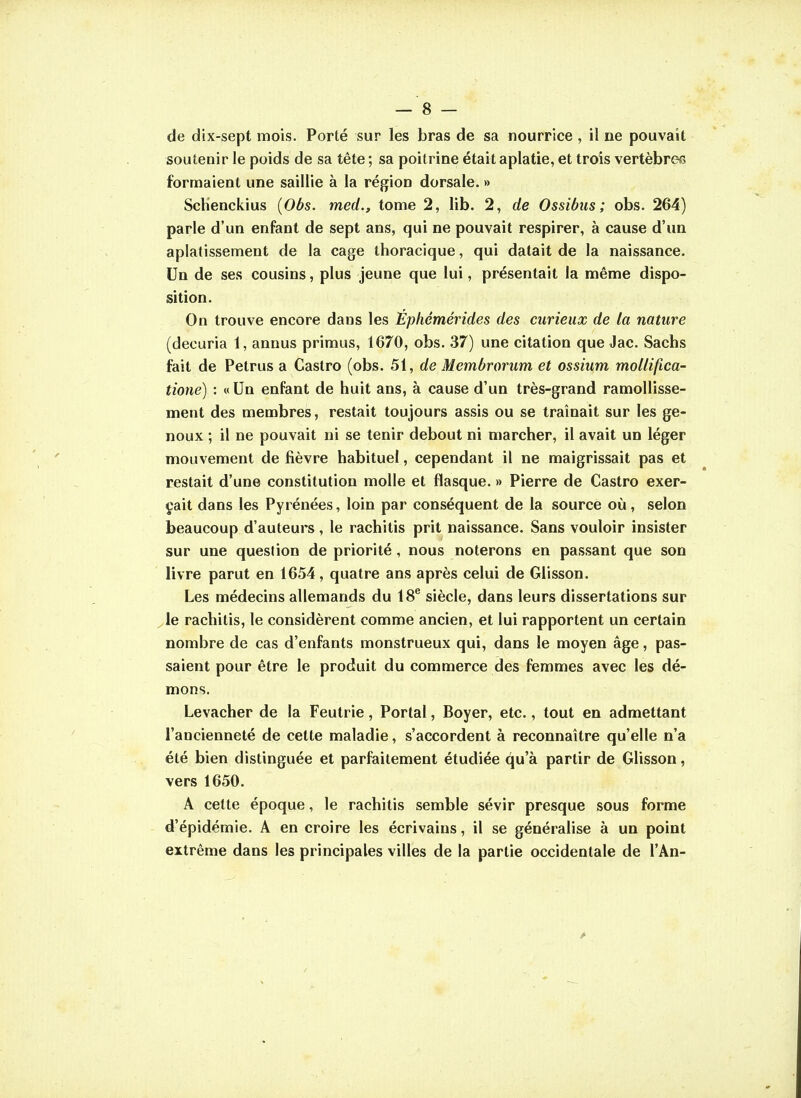 de dix-sept mois. Porté sur les bras de sa nourrice , il ne pouvait soutenir le poids de sa tête ; sa poitrine était aplatie, et trois vertèbres fornnaient une saillie à la région dorsale. » Scbenckius {Obs. med., tome 2, lib. 2, de Ossibus ; obs. 264) parle d'un enfant de sept ans, qui ne pouvait respirer, à cause d'un aplatissement de la cage thoracique, qui datait de la naissance. Un de ses cousins, plus jeune que lui, présentait la même dispo- sition. On trouve encore dans les Épliémérides des curieux de ta nature (decuria 1, annus primus, 1670, obs. 37) une citation que Jac. Sachs fait de Petrus a Castro (obs. 51, de Membrorum et ossium molliftca- tione) : « Un enfant de huit ans, à cause d'un très-grand ramollisse- ment des membres, restait toujours assis ou se traînait sur les ge- noux ; il ne pouvait ni se tenir debout ni marcher, il avait un léger mouvement de fièvre habituel, cependant il ne maigrissait pas et restait d'une constitution molle et flasque. » Pierre de Castro exer- çait dans les Pyrénées, loin par conséquent de la source où, selon beaucoup d'auteurs , le rachitis prit naissance. Sans vouloir insister sur une question de priorité, nous noterons en passant que son livre parut en 1654, quatre ans après celui de Glisson. Les médecins allemands du 18^ siècle, dans leurs dissertations sur le rachitis, le considèrent comme ancien, et lui rapportent un certain nombre de cas d'enfants monstrueux qui, dans le moyen âge, pas- saient pour être le produit du commerce des femmes avec les dé- mons. Levacher de la Feutrie, Portai, Boyer, etc., tout en admettant l'ancienneté de cette maladie, s'accordent à reconnaître qu'elle n'a été bien distinguée et parfaitement étudiée qu'à partir de Glisson, vers 1650. A cette époque, le rachitis semble sévir presque sous forme d'épidémie. A en croire les écrivains, il se généralise à un point extrême dans les principales villes de la partie occidentale de l'An-