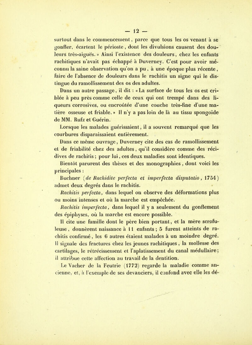 surtout dans le commencement, parce que tous les os venant à se gonfler, écartent le périoste, dont les divulsions causent des dou- leurs très-aiguës. » Ainsi l'existence des douleurs, chez les enfants rachitiques n'avait pas échappé à Duverney. C'est pour avoir mé- connu la saine observation qu'on a pu , à une époque plus récente, faire de l'absence de douleurs dans le rachitis un signe qui le dis- tingue du ramollissement des os des adultes. Dans un autre passage, il dit : « La surface de tous les os est cri- blée à peu près comme celle de ceux qui ont trempé dans des li- queurs corrosives, ou encroûtée d'une couche très-fine d'une ma- tière osseuse et friable. » Il n'y a pas loin de là au tissu spongoïde de MM. Rufz et Guérin. Lorsque les malades guérissaient, il a souvent remarqué que les courbures disparaissaient entièrement. Dans ce même ouvrage, Duverney cite des cas de ramoUissement et de friabilité chez des adultes, qu'il considère comme des réci- dives de rachifis ; pour lui, ces deux maladies sont identiques. Bientôt parurent des thèses et des monographies, dont voici les principales : Buchner [de Rachidite perfecta et imperfecta disputatio, 1754) admet deux degrés dans le rachitis. Rachitis perfecta, dans lequel on observe des déformations plus ou moins intenses et où la marche est empêchée. Rachitis imper fecta, dans lequel il y a seulement du gonflement des épiphyses, où la marche est encore possible. Il cite une famille dont le père bien portant, et la mère scrofu- îeuse, donnèrent naissance à 11 enfants ; 5 furent atteints de ra- chitis confirmé, les 6 autres étaient malades à un moindre degré, il signale des fractures chez les jeunes rachitiques, la mollesse des cartilages, le rétrécissement et l'aplatissement du canal médullaire; il attribue celte affection au travail de la dentition. Le Vacher de la Feutrie (1772) regarde la maladie comme an- cienne, et, à l'exemple de ses devanciers, il confond avec elle les dé-