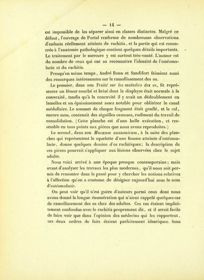 est impossible de les séparer ainsi en classes distinctes. Malgré ce défaut, l'ouvrage de Portai renferme de nombreuses observations d'enfants réellement atteints de rachitis, et la partie qui est consa- crée à l'anatomie pathologique contient quelques détails importants. Le traitement par le mercure y est surtout très-vanté. L'auteur est du nombre de ceux qui ont su reconnaître l'identité de l'ostéoma- lacie et du rachitis. Presqu'en même temps, André Bonn et Sandifort faisaient aussi des remarques intéressantes sur le ramollissement des os. Le premier, dans son Traité sur les maladies des os, fit repré- senter un fémur courbé et brisé dont la diaphyse était normale à la convexité, tandis qu'à la concavité il y avait un dédoublement en lamelles et un épaississement assez notable pour oblitérer le canal médullaire. Le sommet de chaque fragment était gonflé, et le cal, encore mou, contenait des aiguilles osseuses, rudiment du travail de consolidation. (Cette planche est d'une belle exécution, et res- semble en tous points aux pièces que nous avons reproduites.) Le second, dans son Musœiim anatomicum, à la suite des plan^ ches qui représentent le squelette d'une femme atteinte d'ostéoma- lacie, donne quelques dessins d'os rachitiques ; la description de ces pièces pourrait s'appliquer aux lésions observées chez le sujet adulte. INous voici arrivé à une époque presque contemporaine; mais avant d'analyser les travaux les plus modernes, qu'il nous soit per- mis de remonter dans le passé pour y chercher les notions relatives à l'affection qu'on a coutume de désigner aujourd'hui sous le nom d'ostéomalacie. On peut voir qu'il n'est guère d'auteurs parmi ceux dont nous avons donné la longue énumération qui n'aient rappelé quelques cas de ramollissement des os chez des adultes. Ces cas étaient implici- tement confondus avec le rachitis proprement dit, et il serait facile de faire voir que dans l'opinion des médecins qui les rapportent, ces deux ordres de faits étaient parfaitement identiques. Sans