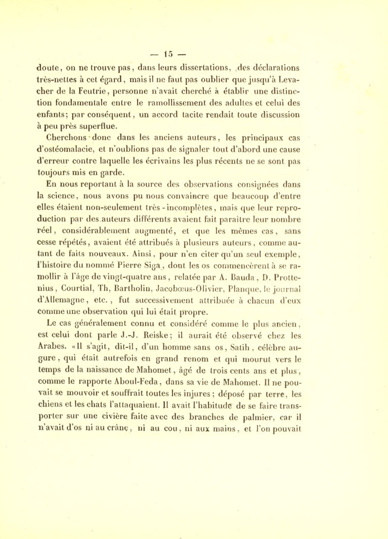 doute, on ne trouve pas, dans leurs dissertations, des déclarations très-nettes à cet égard, mais il ne faut pas oublier que jusqu'à Leva- cher de la Feutrie, personne n'avait cherché à établir une distinc- tion fondamentale entre le ramollissement des adultes et celui des enfants; par conséquent, un accord tacite rendait toute discussion à peu près superflue. Cherchons donc dans les anciens auteurs, les principaux cas d'ostéomalacie, et n'oublions pas de signaler tout d'abord une cause d'erreur contre laquelle les écrivains les plus récents ne se sont pas toujours mis en garde. En nous reportant à la source des observations consignées dans la science, nous avons pu nous convaincre que beaucoup d'entre elles étaient non-seulement très-incomplètes, mais que leur repro- duction par des.auteurs différents avaient fait paraître leur nombre réel, considérablement augmenté, et que les mêmes cas, sans cesse répétés, avaient été attribués à plusieurs auteurs, comme au- tant de faits nouveaux. Ainsi, pour n'en citer qu'un seul exemple, l'histoire du nommé Pierre Siga , dont les os commencèrent à se ra- mollir à l'âge de vingt-quatre ans, relatée par A. Bauda, D. Protte- nius, Courtial, Th, Bartholin, Jacobœus-Olivier, Planque, le journal d'Allemagne, etc. , fut successivement attribuée à chacun d'eux comme une observation qui lui était propre. Le cas généralement connu et considéré comme le plus ancien, est celui dont parle J.-J. Reiske; il aurait été observé chez les Arabes. «H s'agit, dit-il, d'un homme sans os, Satih , célèbre au- gure , qui était autrefois en grand renom et qui mourut vers le temps de la naissance de Mahomet, âgé de trois cents ans et plus, comme le rapporte Aboul-Feda, dans sa vie de Mahomet. 11 ne pou- vait se mouvoir et souffrait toutes les injures ; déposé par terre, les chiens et les chats l'attaquaient. Il avait l'habitude de se faire trans- porter sur une civière faite avec des branches de palmier, car il n'avait d'os ni au crâne, ni au cou, ni aux mains, et l'on pouvait